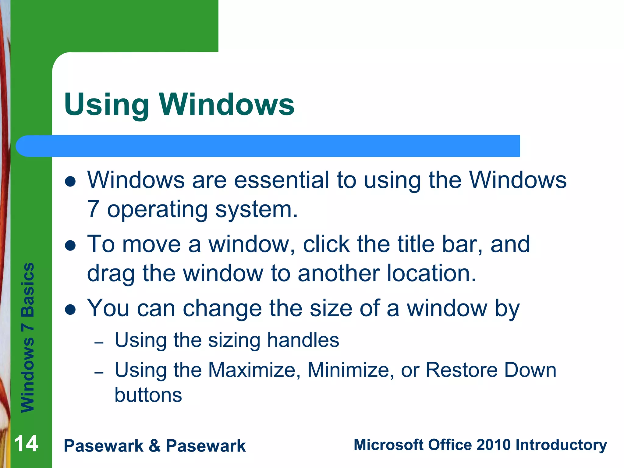 Windows7Basics
Pasewark & Pasewark Microsoft Office 2010 Introductory1414
Using Windows
 Windows are essential to using the Windows
7 operating system.
 To move a window, click the title bar, and
drag the window to another location.
 You can change the size of a window by
– Using the sizing handles
– Using the Maximize, Minimize, or Restore Down
buttons
14
 