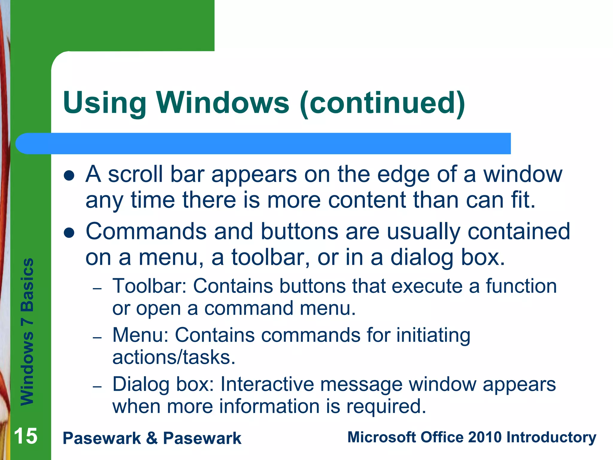 Windows7Basics
Pasewark & Pasewark Microsoft Office 2010 Introductory1515
Using Windows (continued)
 A scroll bar appears on the edge of a window
any time there is more content than can fit.
 Commands and buttons are usually contained
on a menu, a toolbar, or in a dialog box.
– Toolbar: Contains buttons that execute a function
or open a command menu.
– Menu: Contains commands for initiating
actions/tasks.
– Dialog box: Interactive message window appears
when more information is required.
15
 