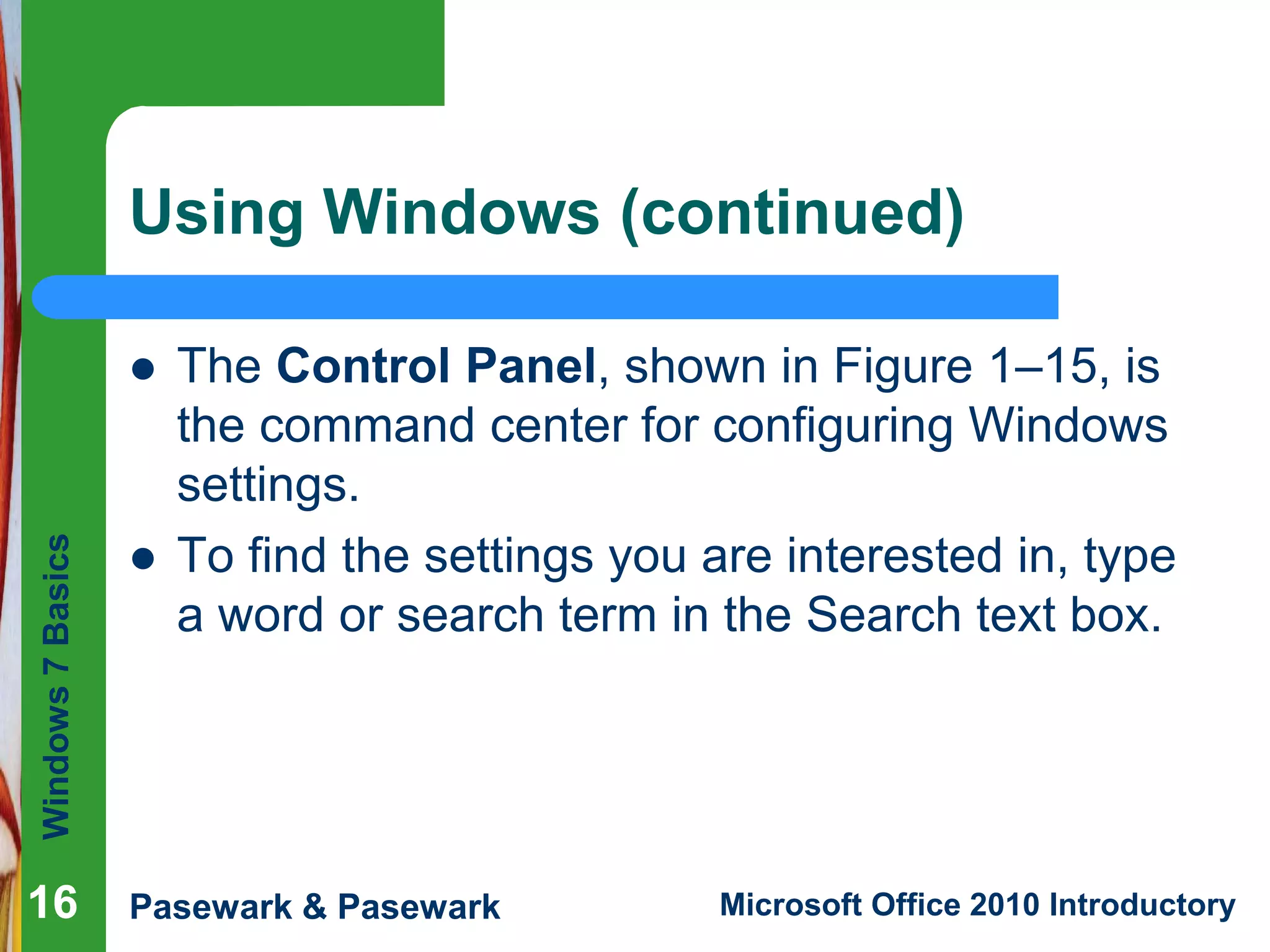 Windows7Basics
Pasewark & Pasewark Microsoft Office 2010 Introductory1616
Using Windows (continued)
 The Control Panel, shown in Figure 1–15, is
the command center for configuring Windows
settings.
 To find the settings you are interested in, type
a word or search term in the Search text box.
16
 