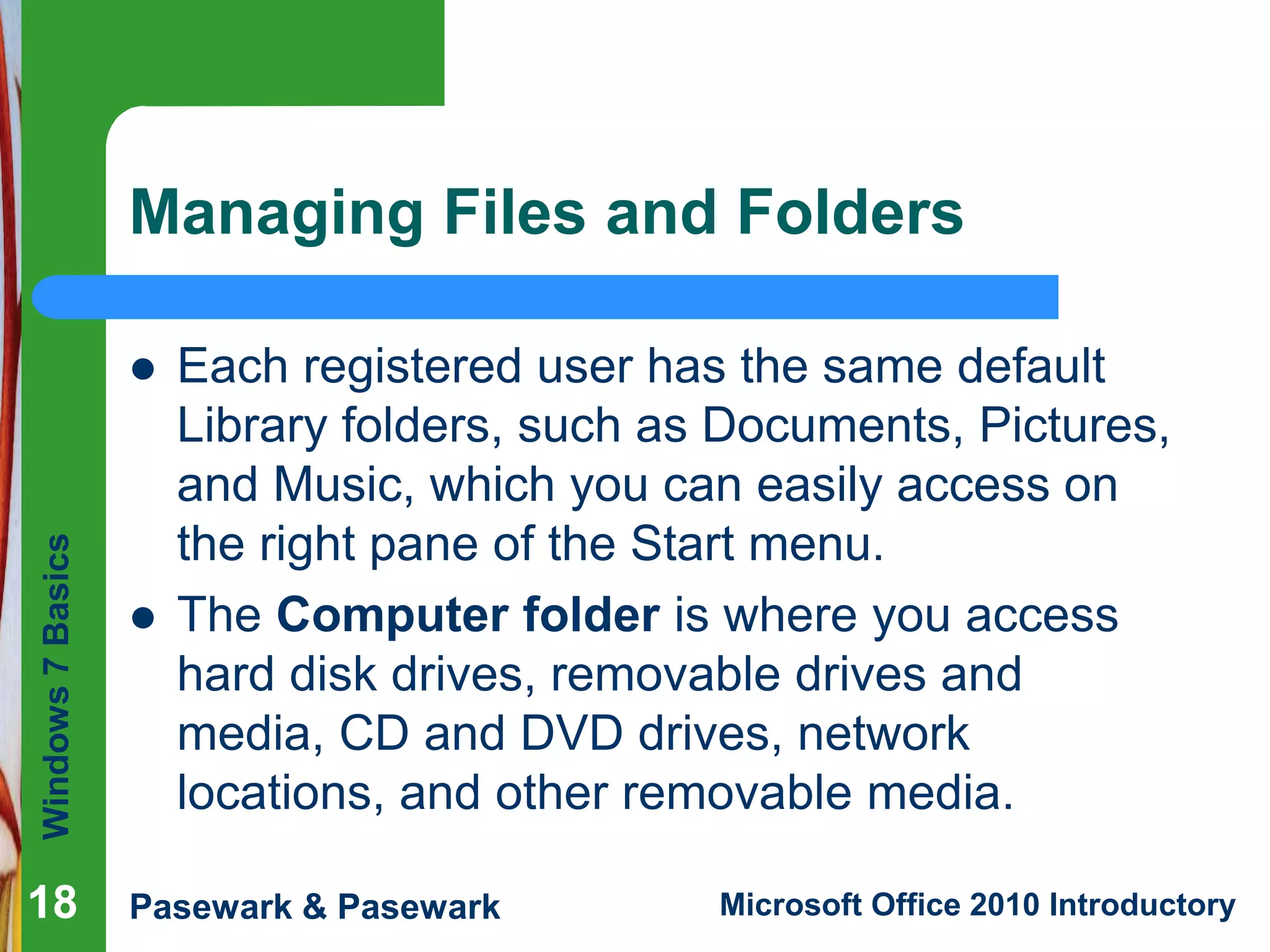 Windows7Basics
Pasewark & Pasewark Microsoft Office 2010 Introductory1818
Managing Files and Folders
 Each registered user has the same default
Library folders, such as Documents, Pictures,
and Music, which you can easily access on
the right pane of the Start menu.
 The Computer folder is where you access
hard disk drives, removable drives and
media, CD and DVD drives, network
locations, and other removable media.
18
 