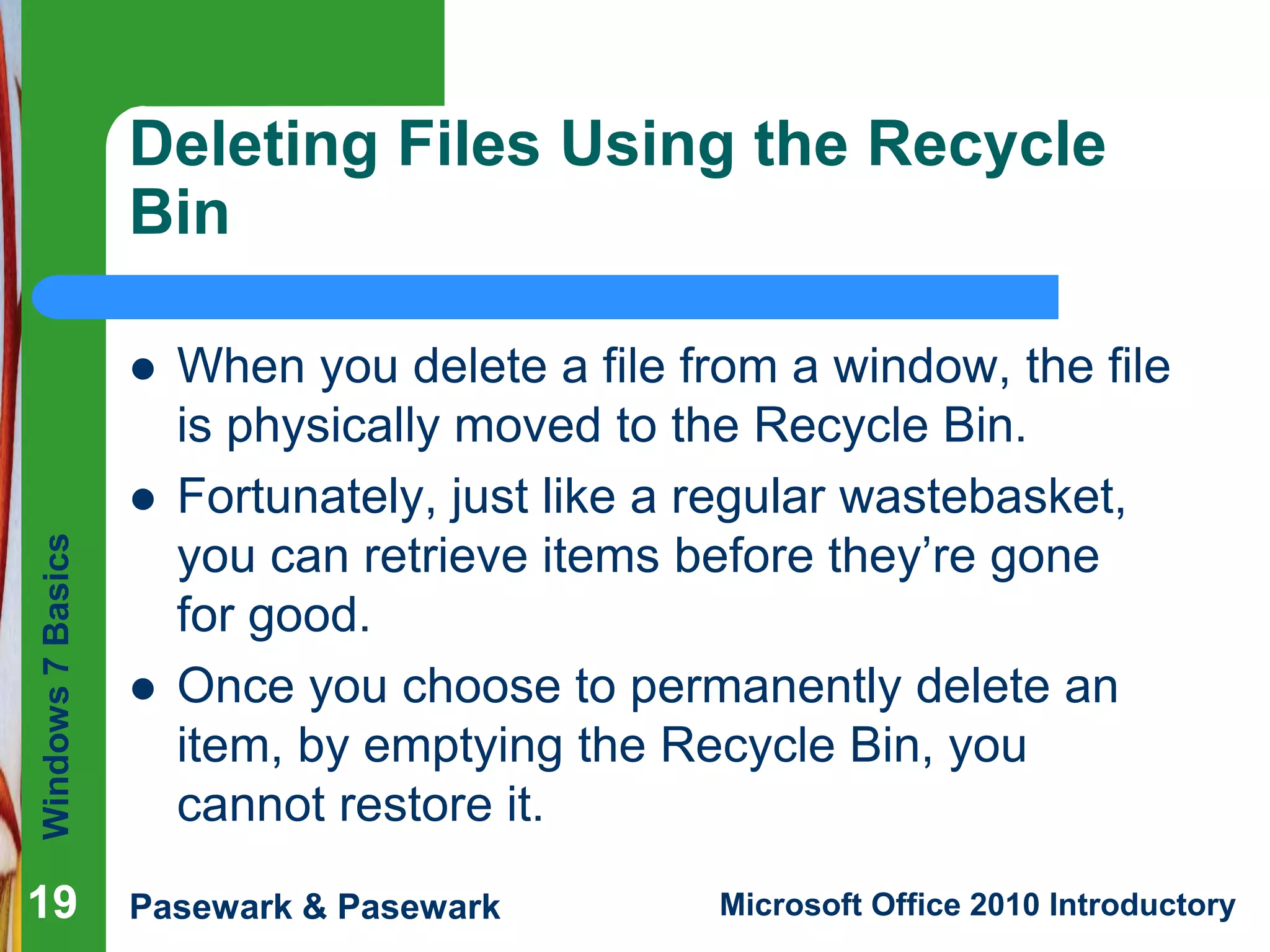 Windows7Basics
Pasewark & Pasewark Microsoft Office 2010 Introductory1919
Deleting Files Using the Recycle
Bin
 When you delete a file from a window, the file
is physically moved to the Recycle Bin.
 Fortunately, just like a regular wastebasket,
you can retrieve items before they’re gone
for good.
 Once you choose to permanently delete an
item, by emptying the Recycle Bin, you
cannot restore it.
19
 