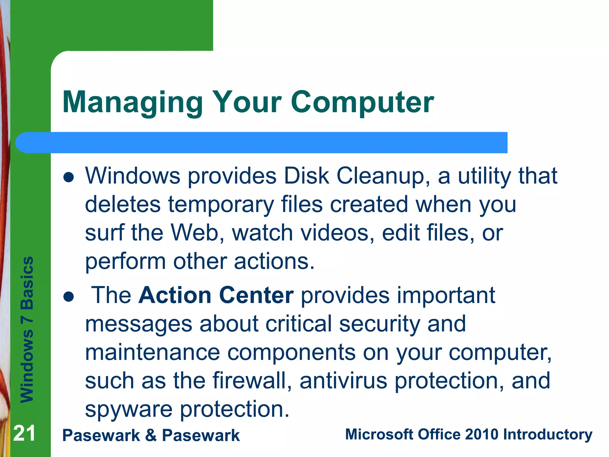 Windows7Basics
Pasewark & Pasewark Microsoft Office 2010 Introductory2121
Managing Your Computer
21
 Windows provides Disk Cleanup, a utility that
deletes temporary files created when you
surf the Web, watch videos, edit files, or
perform other actions.
 The Action Center provides important
messages about critical security and
maintenance components on your computer,
such as the firewall, antivirus protection, and
spyware protection.
 