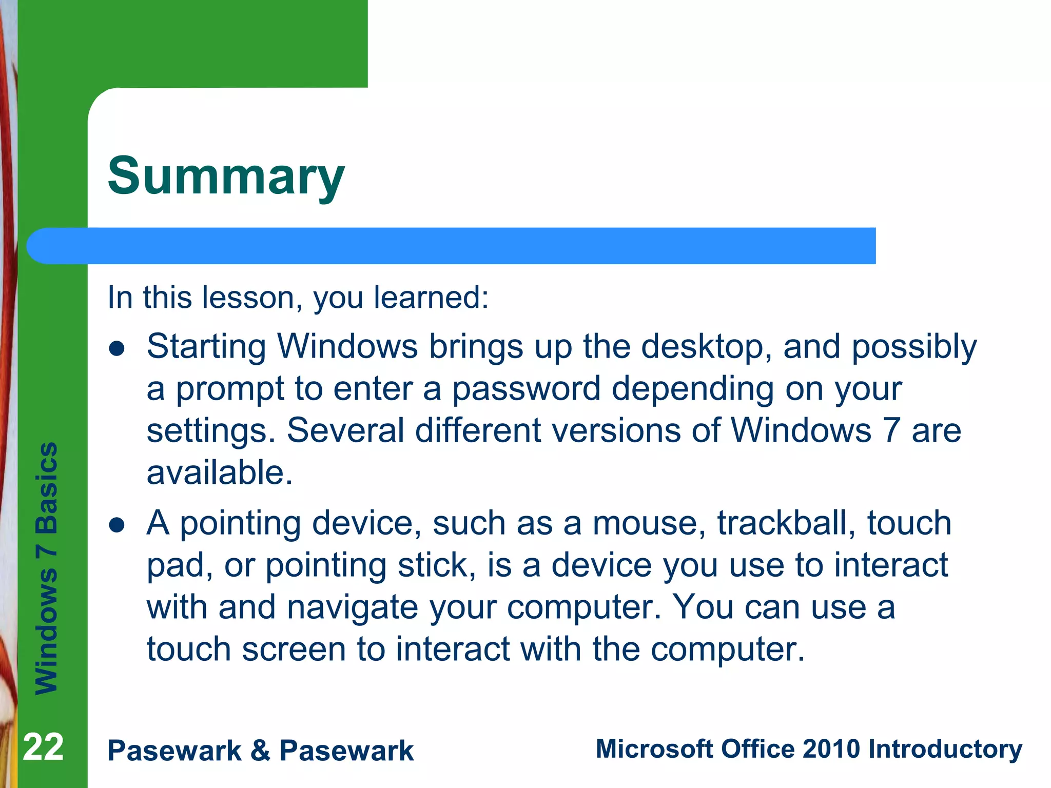 Windows7Basics
Pasewark & Pasewark Microsoft Office 2010 Introductory2222
Summary
In this lesson, you learned:
 Starting Windows brings up the desktop, and possibly
a prompt to enter a password depending on your
settings. Several different versions of Windows 7 are
available.
 A pointing device, such as a mouse, trackball, touch
pad, or pointing stick, is a device you use to interact
with and navigate your computer. You can use a
touch screen to interact with the computer.
22
 