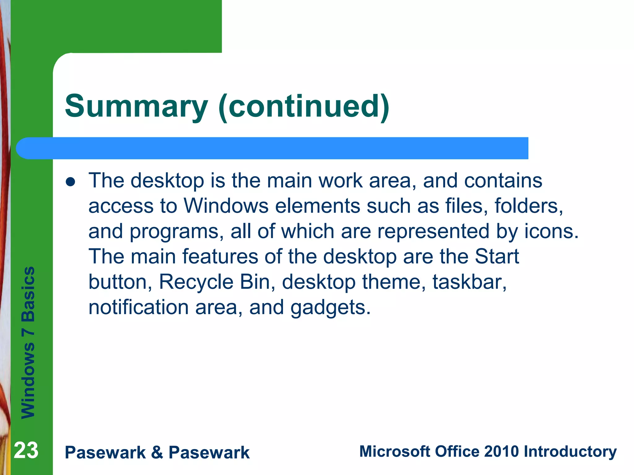 Windows7Basics
Pasewark & Pasewark Microsoft Office 2010 Introductory2323
Summary (continued)
 The desktop is the main work area, and contains
access to Windows elements such as files, folders,
and programs, all of which are represented by icons.
The main features of the desktop are the Start
button, Recycle Bin, desktop theme, taskbar,
notification area, and gadgets.
23
 