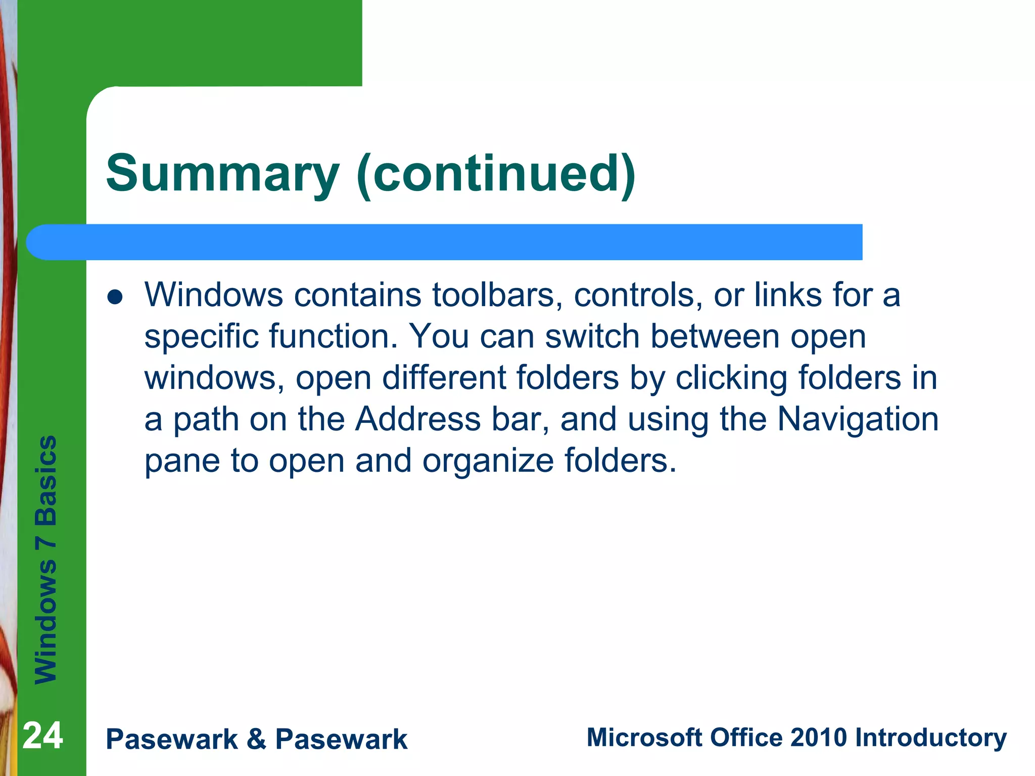 Windows7Basics
Pasewark & Pasewark Microsoft Office 2010 Introductory2424
Summary (continued)
 Windows contains toolbars, controls, or links for a
specific function. You can switch between open
windows, open different folders by clicking folders in
a path on the Address bar, and using the Navigation
pane to open and organize folders.
24
 