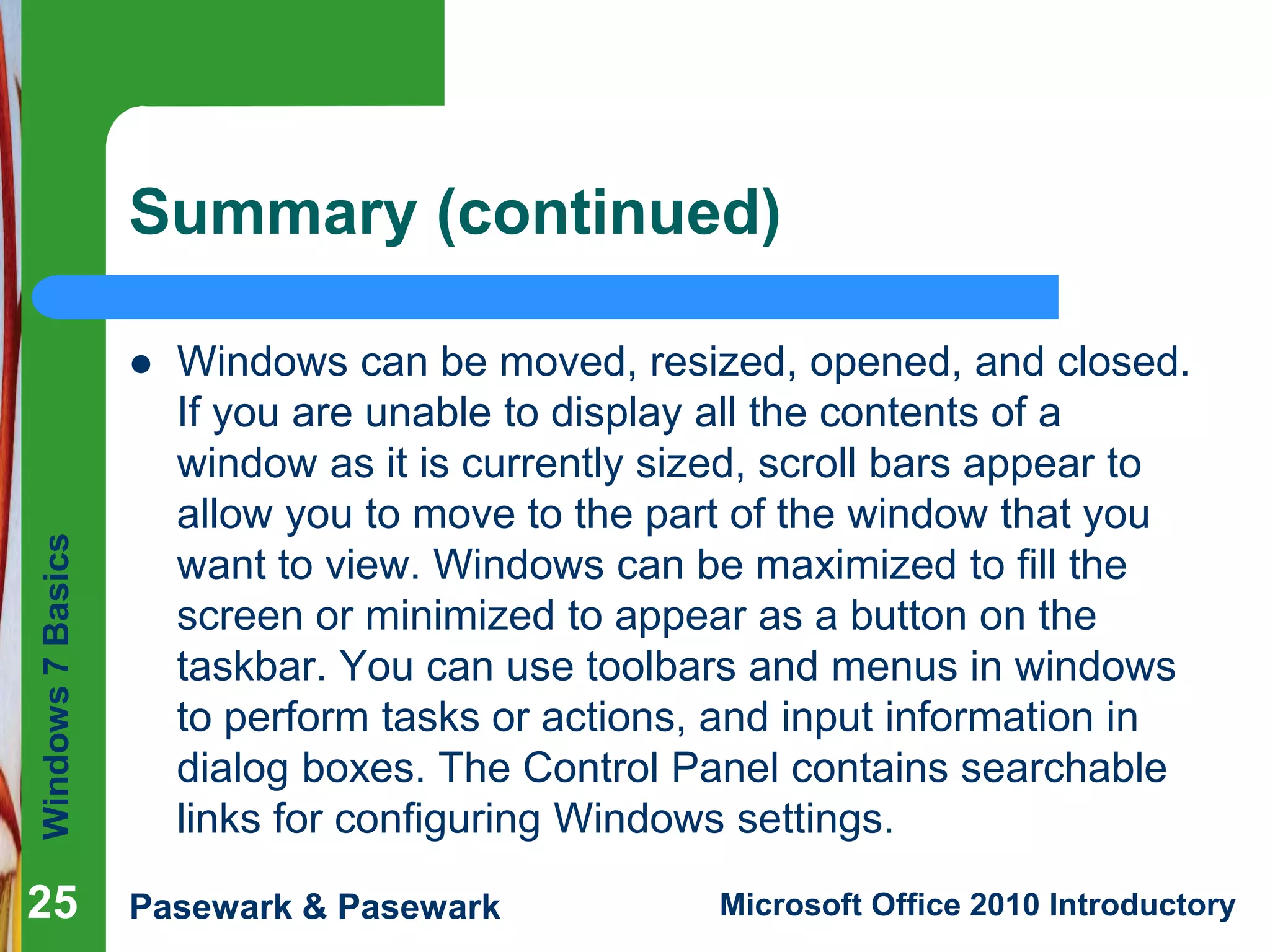 Windows7Basics
Pasewark & Pasewark Microsoft Office 2010 Introductory
Summary (continued)
 Windows can be moved, resized, opened, and closed.
If you are unable to display all the contents of a
window as it is currently sized, scroll bars appear to
allow you to move to the part of the window that you
want to view. Windows can be maximized to fill the
screen or minimized to appear as a button on the
taskbar. You can use toolbars and menus in windows
to perform tasks or actions, and input information in
dialog boxes. The Control Panel contains searchable
links for configuring Windows settings.
25
 