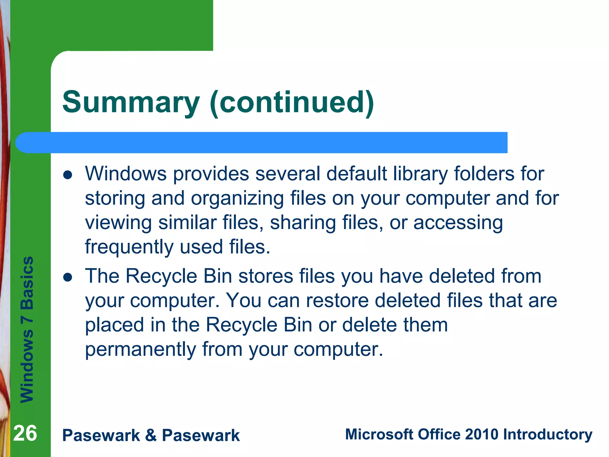 Windows7Basics
Pasewark & Pasewark Microsoft Office 2010 Introductory
Summary (continued)
 Windows provides several default library folders for
storing and organizing files on your computer and for
viewing similar files, sharing files, or accessing
frequently used files.
 The Recycle Bin stores files you have deleted from
your computer. You can restore deleted files that are
placed in the Recycle Bin or delete them
permanently from your computer.
26
 