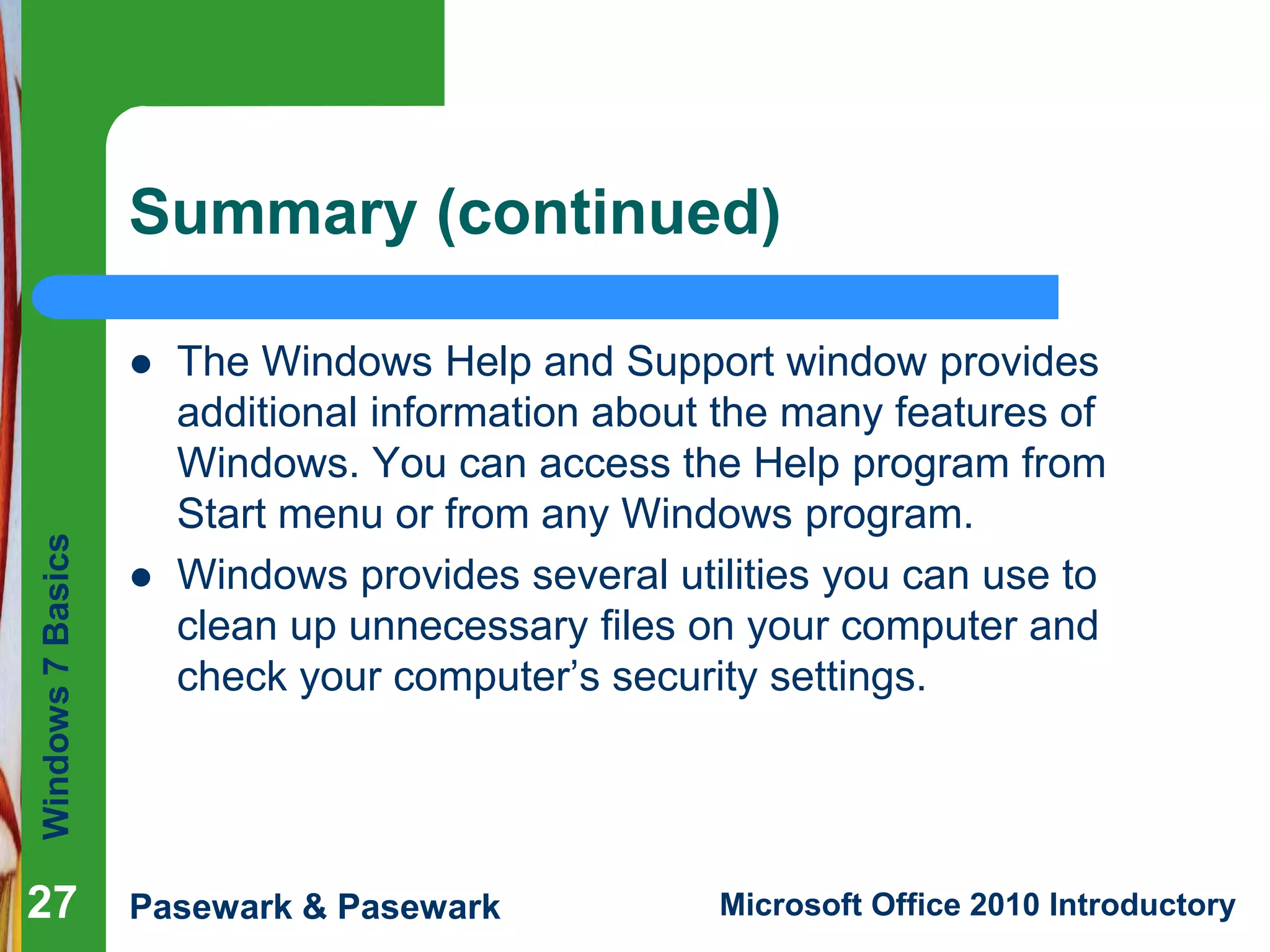Windows7Basics
Pasewark & Pasewark Microsoft Office 2010 Introductory
Summary (continued)
 The Windows Help and Support window provides
additional information about the many features of
Windows. You can access the Help program from
Start menu or from any Windows program.
 Windows provides several utilities you can use to
clean up unnecessary files on your computer and
check your computer’s security settings.
27
 
