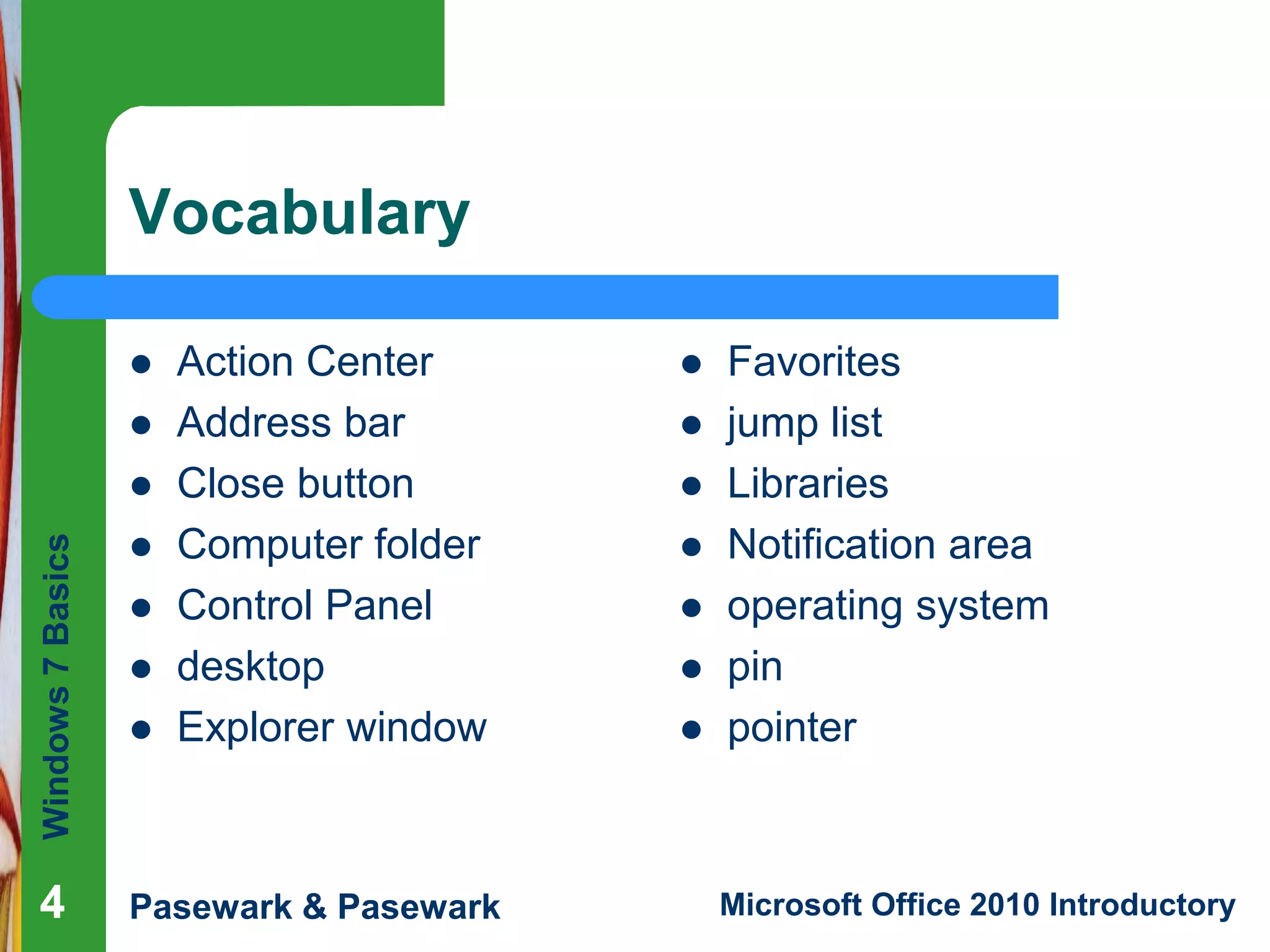 Windows7Basics
Pasewark & Pasewark Microsoft Office 2010 Introductory444
Vocabulary
 Action Center
 Address bar
 Close button
 Computer folder
 Control Panel
 desktop
 Explorer window
 Favorites
 jump list
 Libraries
 Notification area
 operating system
 pin
 pointer
 