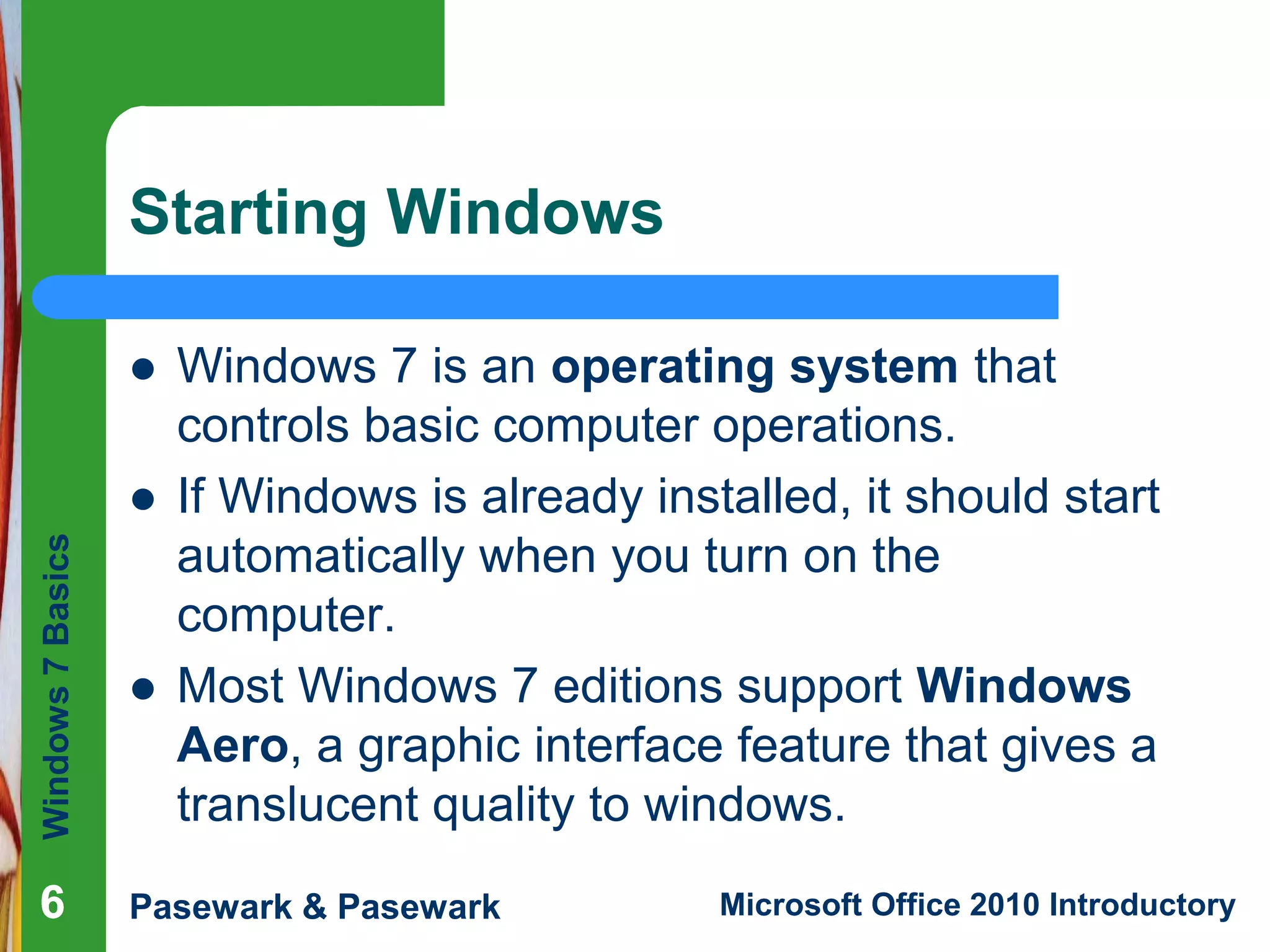 Windows7Basics
Pasewark & Pasewark Microsoft Office 2010 Introductory666
Starting Windows
 Windows 7 is an operating system that
controls basic computer operations.
 If Windows is already installed, it should start
automatically when you turn on the
computer.
 Most Windows 7 editions support Windows
Aero, a graphic interface feature that gives a
translucent quality to windows.
 