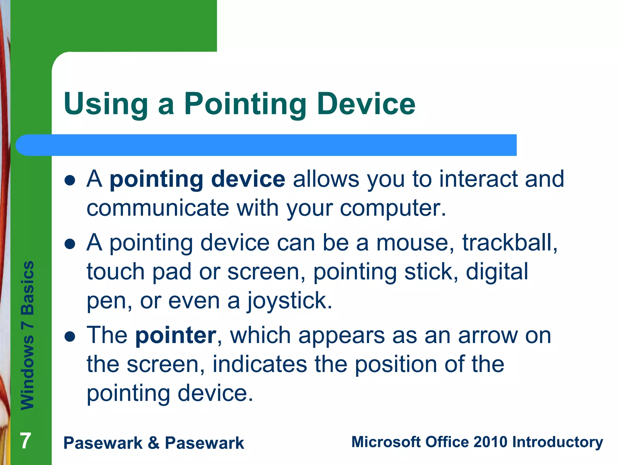 Windows7Basics
Pasewark & Pasewark Microsoft Office 2010 Introductory777
Using a Pointing Device
 A pointing device allows you to interact and
communicate with your computer.
 A pointing device can be a mouse, trackball,
touch pad or screen, pointing stick, digital
pen, or even a joystick.
 The pointer, which appears as an arrow on
the screen, indicates the position of the
pointing device.
 