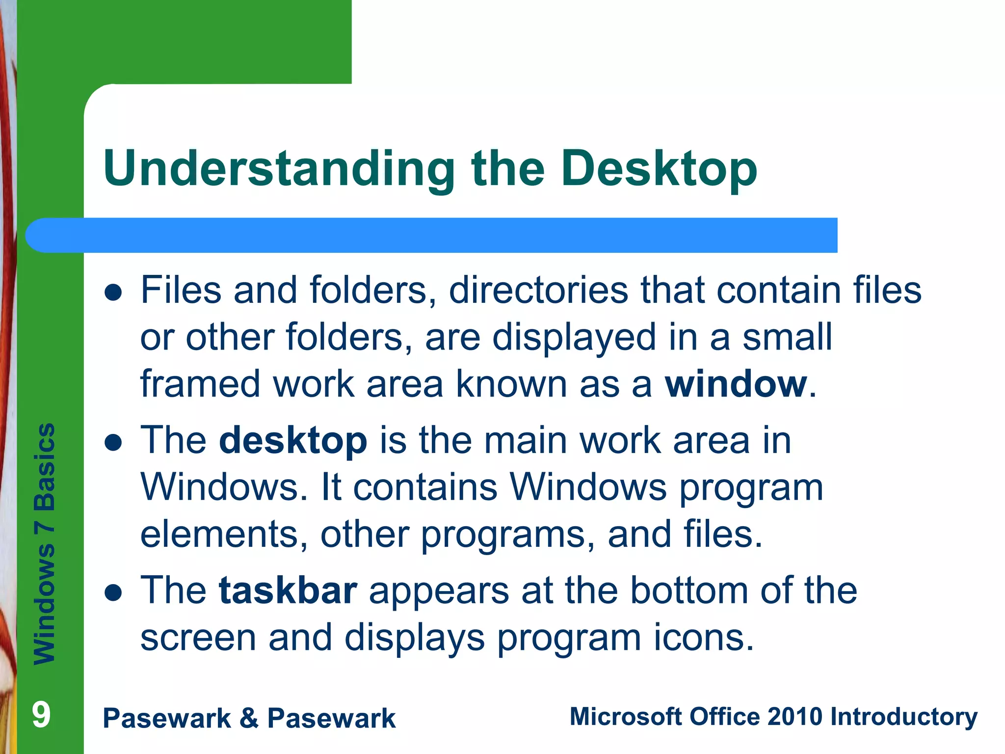 Windows7Basics
Pasewark & Pasewark Microsoft Office 2010 Introductory999
Understanding the Desktop
 Files and folders, directories that contain files
or other folders, are displayed in a small
framed work area known as a window.
 The desktop is the main work area in
Windows. It contains Windows program
elements, other programs, and files.
 The taskbar appears at the bottom of the
screen and displays program icons.
 