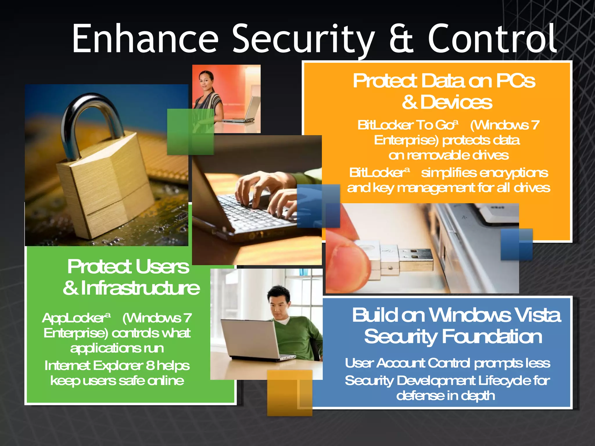 Enhance Security & Control  Protect Users  & Infrastructure AppLocker™ (Windows 7 Enterprise) controls what applications run Internet Explorer 8 helps keep users safe online Protect Data on PCs  & Devices BitLocker To Go™ (Windows 7 Enterprise) protects data  on removable drives BitLocker™ simplifies encryptions and key management for all drives Build on Windows Vista Security Foundation  User Account Control prompts less Security Development Lifecycle for defense in depth  