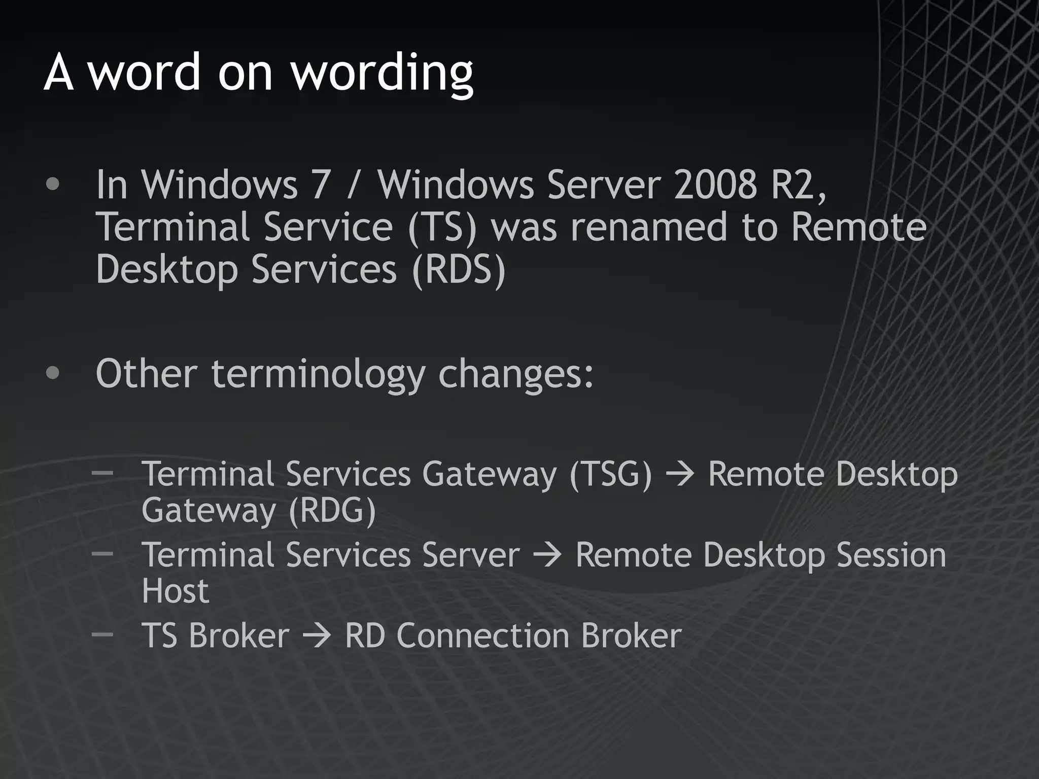 A word on wording In Windows 7 / Windows Server 2008 R2, Terminal Service (TS) was renamed to Remote Desktop Services (RDS) Other terminology changes: Terminal Services Gateway (TSG)    Remote Desktop Gateway (RDG) Terminal Services Server    Remote Desktop Session Host TS Broker    RD Connection Broker 