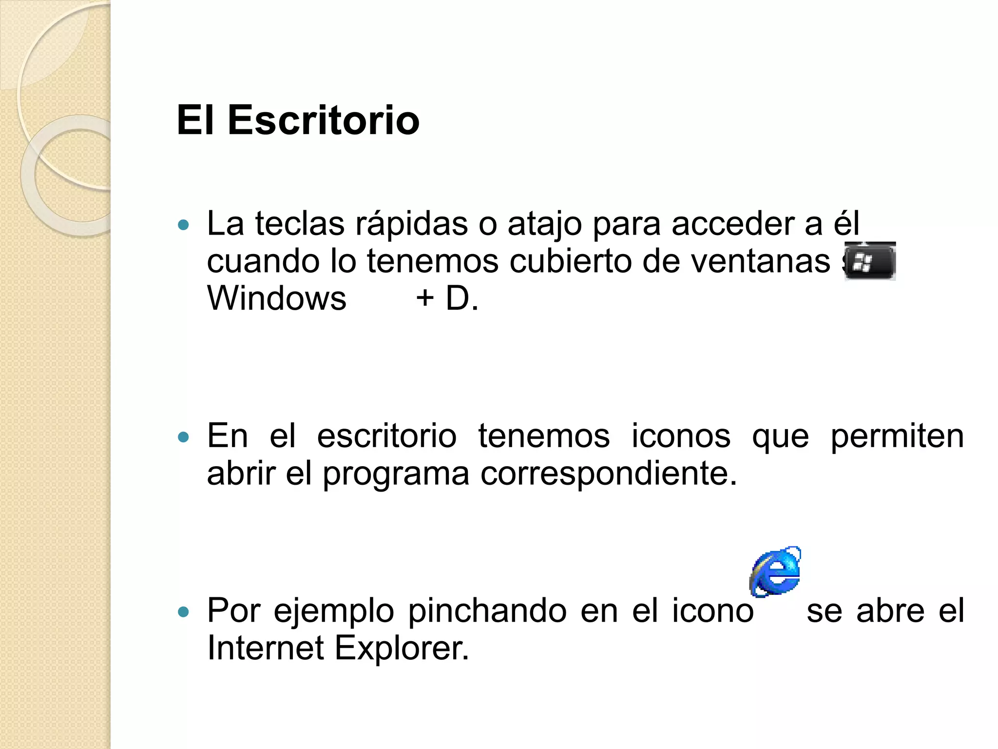 El Escritorio
 La teclas rápidas o atajo para acceder a él
cuando lo tenemos cubierto de ventanas son
Windows + D.
 En el escritorio tenemos iconos que permiten
abrir el programa correspondiente.
 Por ejemplo pinchando en el icono se abre el
Internet Explorer.
 