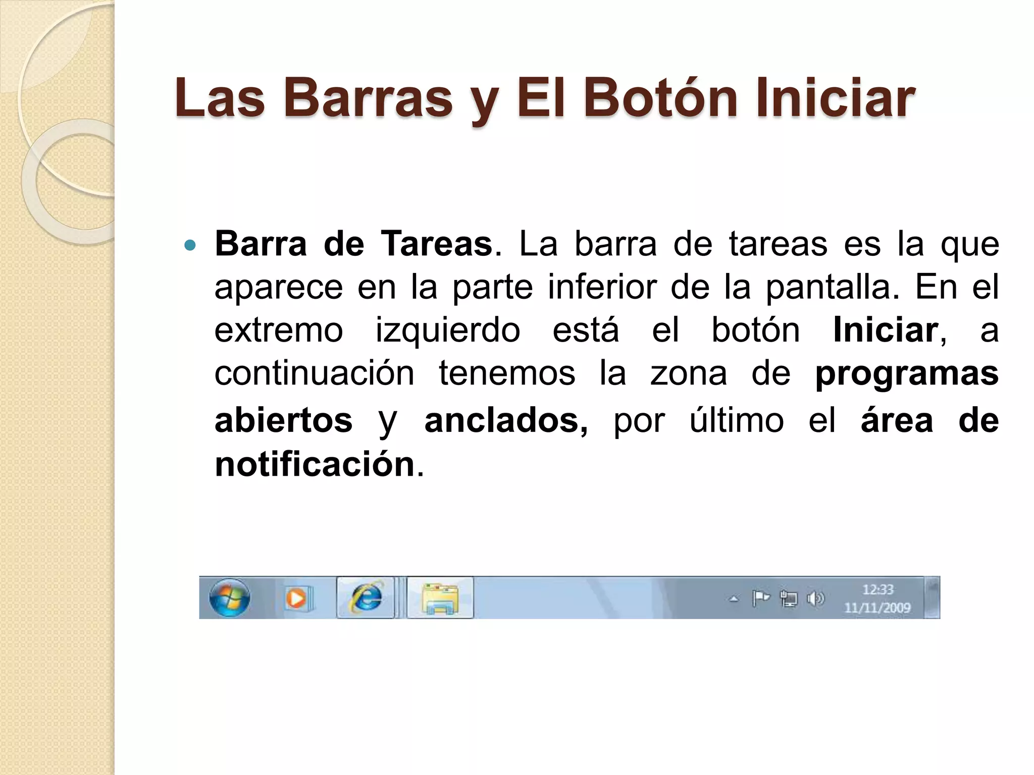 Las Barras y El Botón Iniciar
 Barra de Tareas. La barra de tareas es la que
aparece en la parte inferior de la pantalla. En el
extremo izquierdo está el botón Iniciar, a
continuación tenemos la zona de programas
abiertos y anclados, por último el área de
notificación.
 
