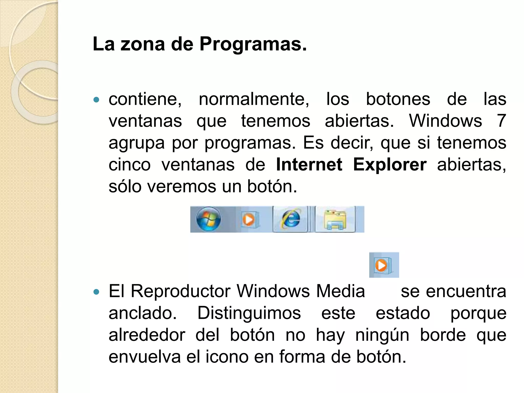 La zona de Programas.
 contiene, normalmente, los botones de las
ventanas que tenemos abiertas. Windows 7
agrupa por programas. Es decir, que si tenemos
cinco ventanas de Internet Explorer abiertas,
sólo veremos un botón.
 El Reproductor Windows Media se encuentra
anclado. Distinguimos este estado porque
alrededor del botón no hay ningún borde que
envuelva el icono en forma de botón.
 