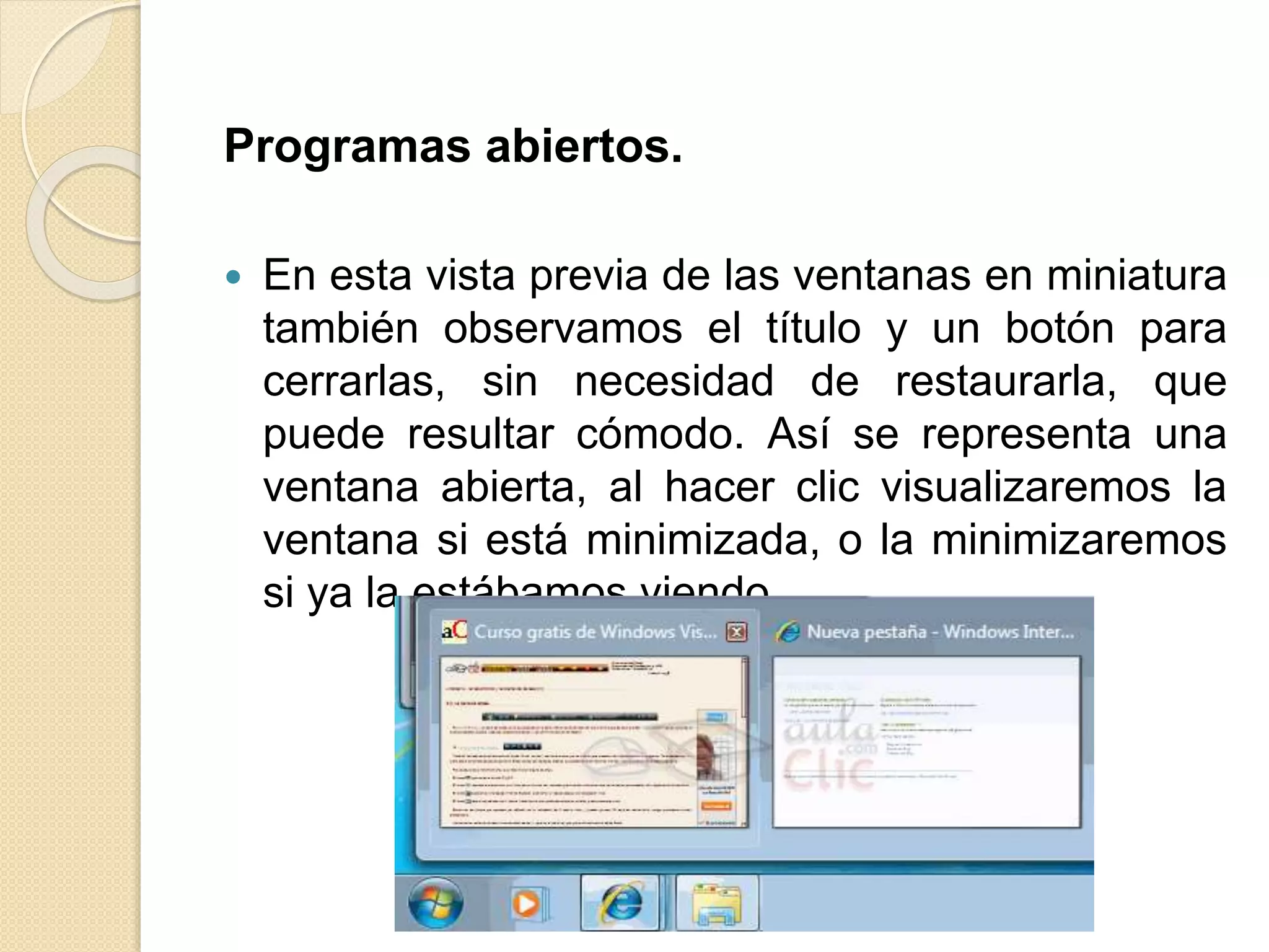 Programas abiertos.
 En esta vista previa de las ventanas en miniatura
también observamos el título y un botón para
cerrarlas, sin necesidad de restaurarla, que
puede resultar cómodo. Así se representa una
ventana abierta, al hacer clic visualizaremos la
ventana si está minimizada, o la minimizaremos
si ya la estábamos viendo.
 