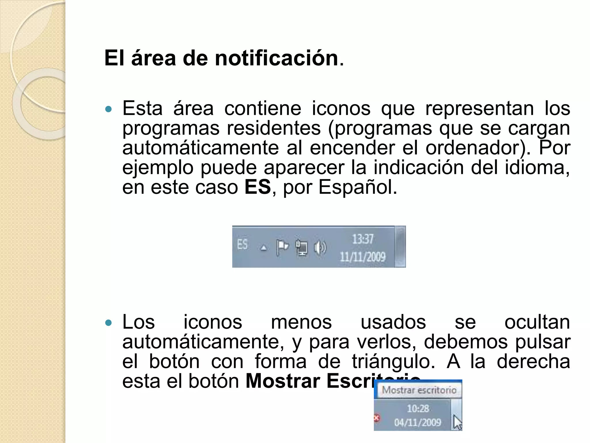 El área de notificación.
 Esta área contiene iconos que representan los
programas residentes (programas que se cargan
automáticamente al encender el ordenador). Por
ejemplo puede aparecer la indicación del idioma,
en este caso ES, por Español.
 Los iconos menos usados se ocultan
automáticamente, y para verlos, debemos pulsar
el botón con forma de triángulo. A la derecha
esta el botón Mostrar Escritorio.
 
