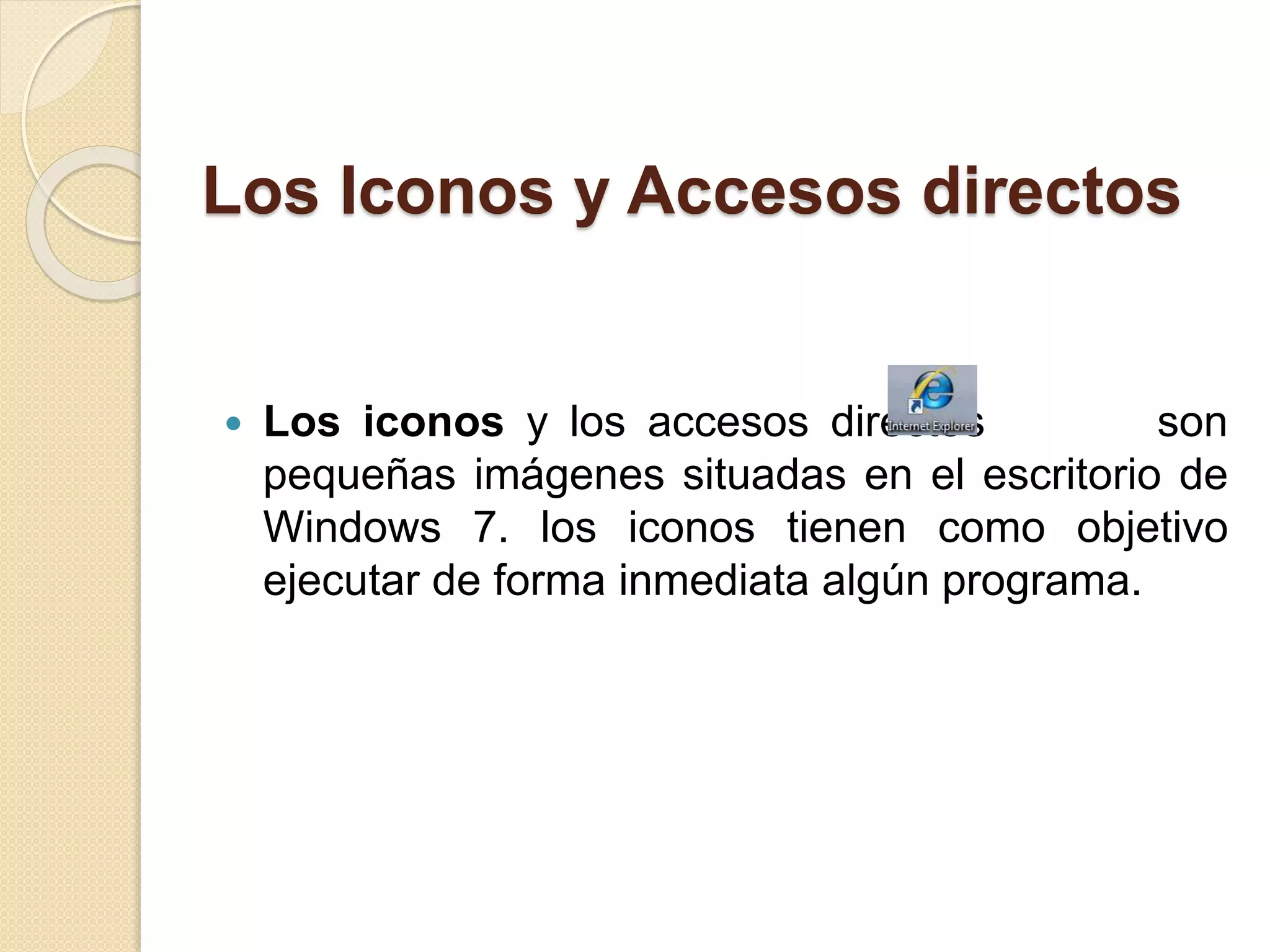 Los Iconos y Accesos directos
 Los iconos y los accesos directos son
pequeñas imágenes situadas en el escritorio de
Windows 7. los iconos tienen como objetivo
ejecutar de forma inmediata algún programa.
 