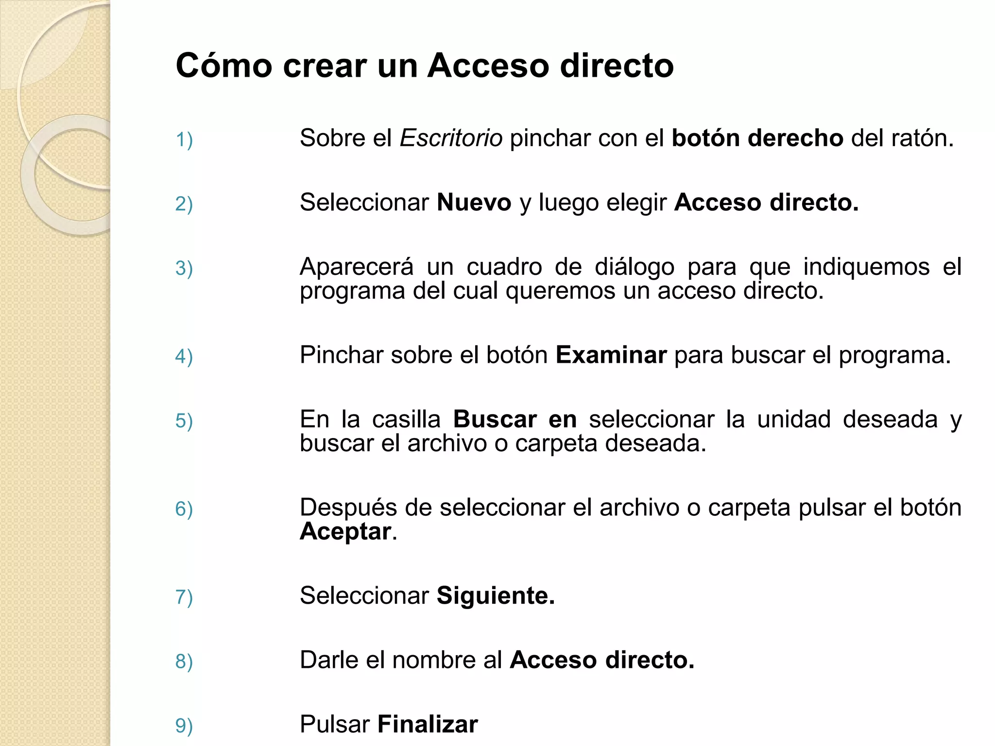 Cómo crear un Acceso directo
1) Sobre el Escritorio pinchar con el botón derecho del ratón.
2) Seleccionar Nuevo y luego elegir Acceso directo.
3) Aparecerá un cuadro de diálogo para que indiquemos el
programa del cual queremos un acceso directo.
4) Pinchar sobre el botón Examinar para buscar el programa.
5) En la casilla Buscar en seleccionar la unidad deseada y
buscar el archivo o carpeta deseada.
6) Después de seleccionar el archivo o carpeta pulsar el botón
Aceptar.
7) Seleccionar Siguiente.
8) Darle el nombre al Acceso directo.
9) Pulsar Finalizar
 