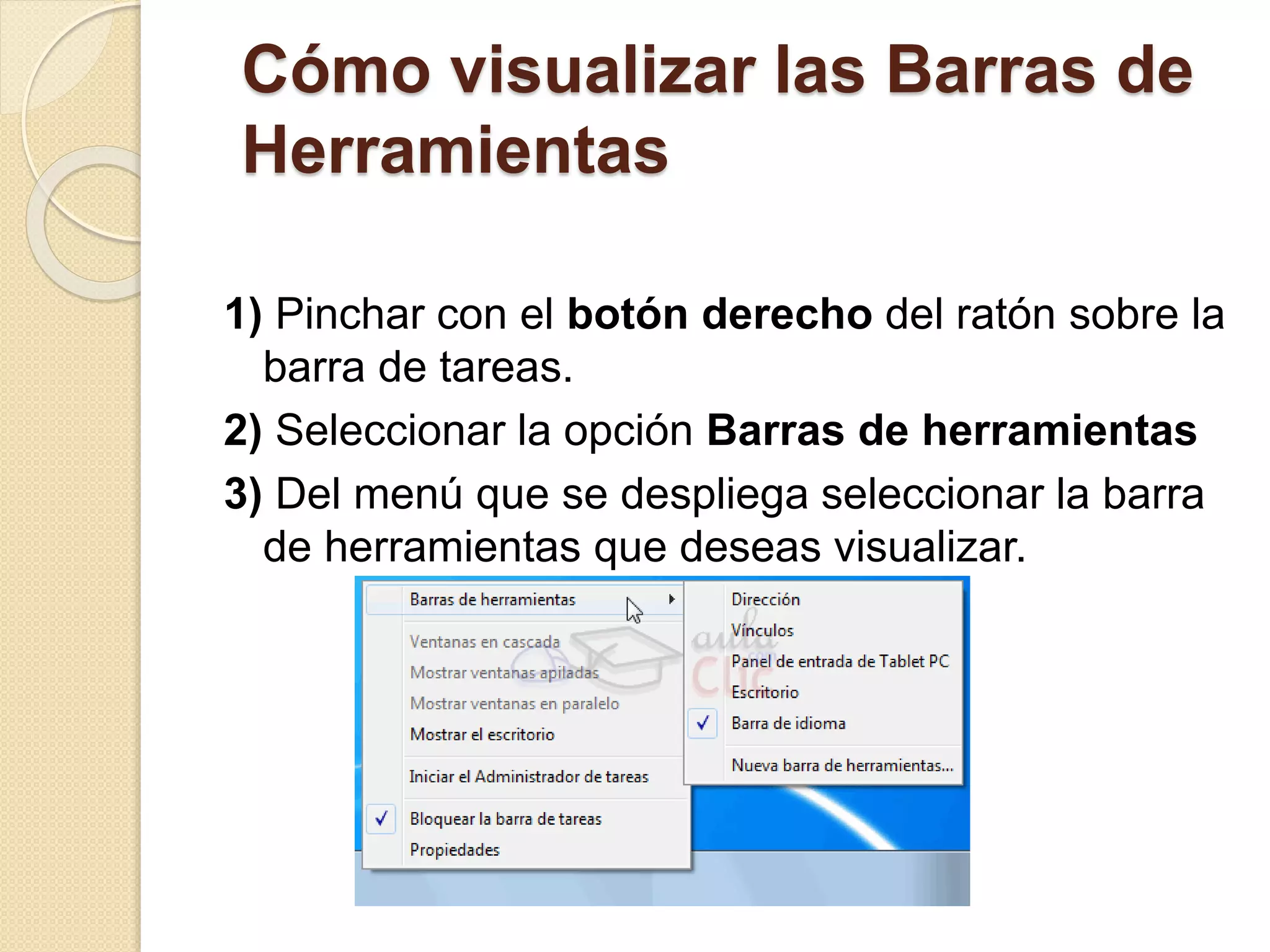 Cómo visualizar las Barras de
Herramientas
1) Pinchar con el botón derecho del ratón sobre la
barra de tareas.
2) Seleccionar la opción Barras de herramientas
3) Del menú que se despliega seleccionar la barra
de herramientas que deseas visualizar.
 