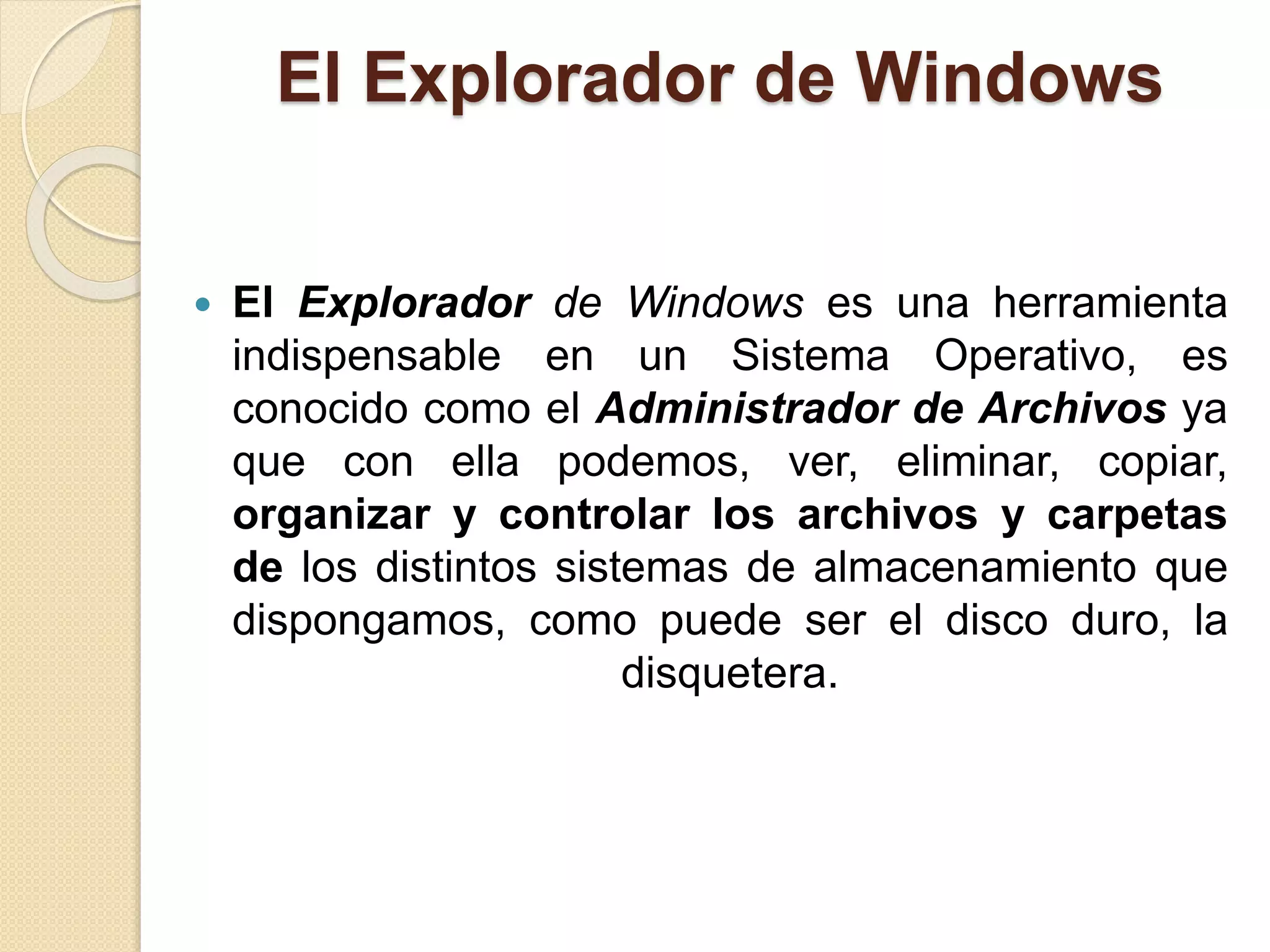 El Explorador de Windows
 El Explorador de Windows es una herramienta
indispensable en un Sistema Operativo, es
conocido como el Administrador de Archivos ya
que con ella podemos, ver, eliminar, copiar,
organizar y controlar los archivos y carpetas
de los distintos sistemas de almacenamiento que
dispongamos, como puede ser el disco duro, la
disquetera.
 