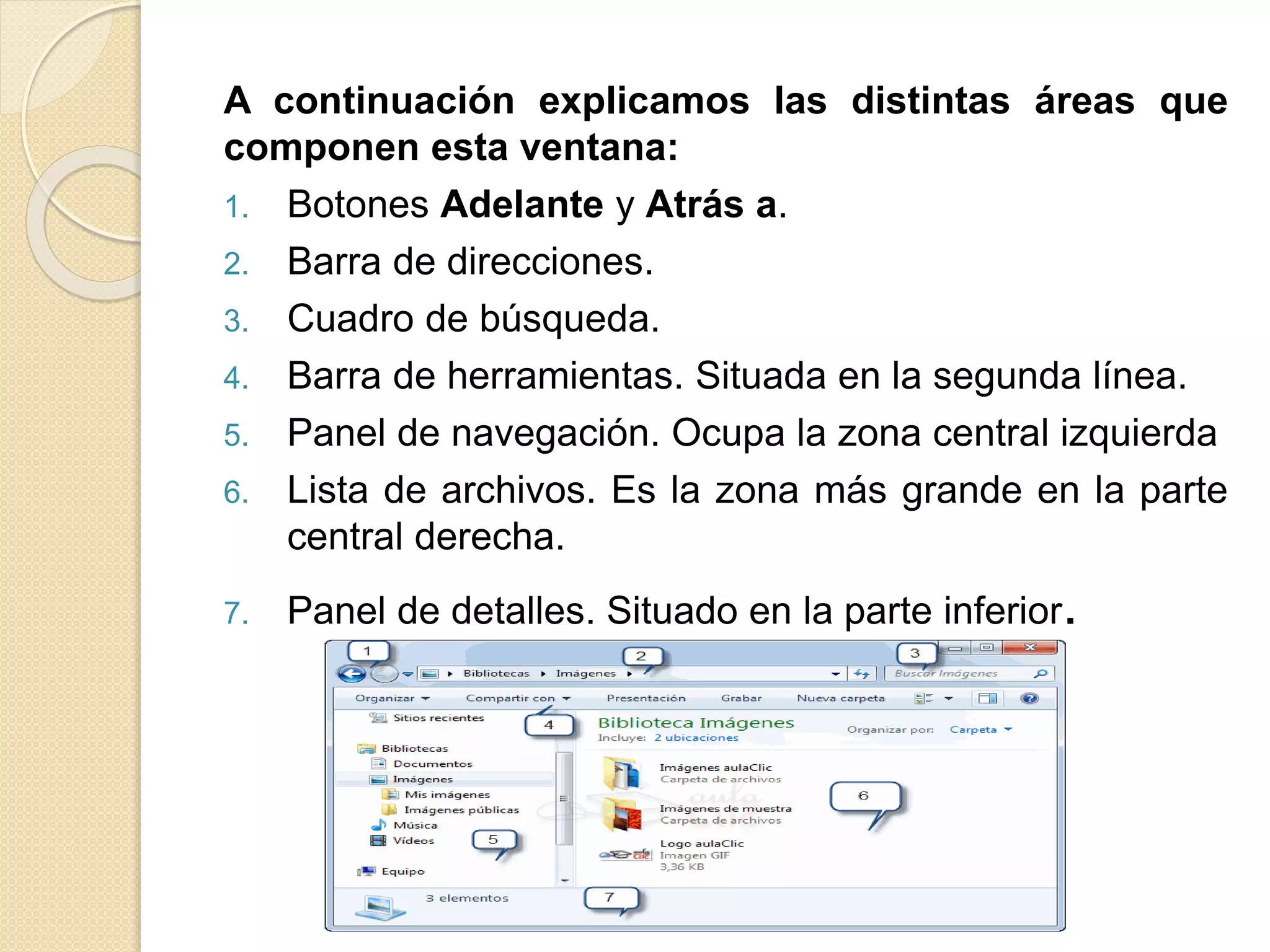A continuación explicamos las distintas áreas que
componen esta ventana:
1. Botones Adelante y Atrás a.
2. Barra de direcciones.
3. Cuadro de búsqueda.
4. Barra de herramientas. Situada en la segunda línea.
5. Panel de navegación. Ocupa la zona central izquierda
6. Lista de archivos. Es la zona más grande en la parte
central derecha.
7. Panel de detalles. Situado en la parte inferior.
 