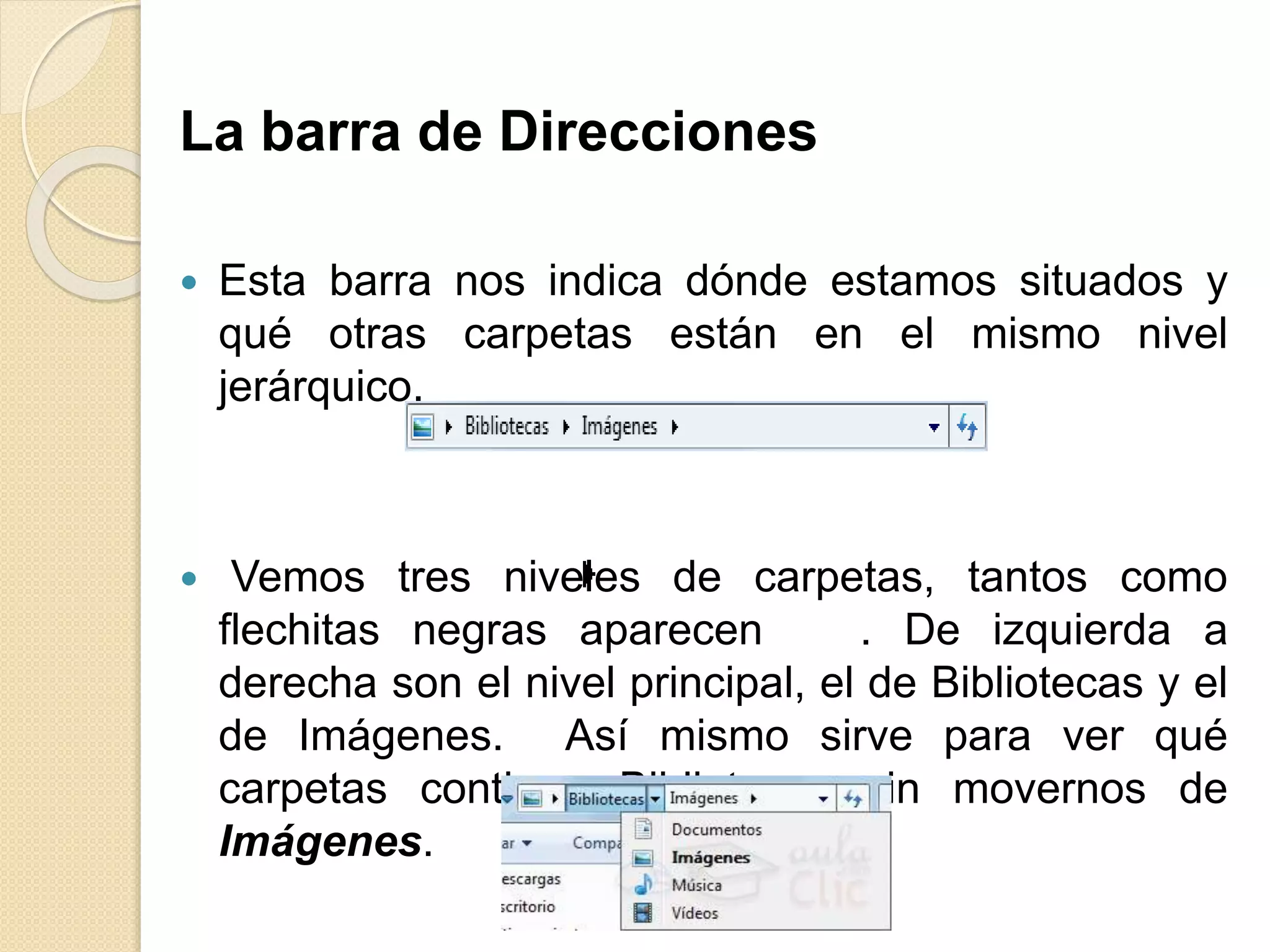 La barra de Direcciones
 Esta barra nos indica dónde estamos situados y
qué otras carpetas están en el mismo nivel
jerárquico.
 Vemos tres niveles de carpetas, tantos como
flechitas negras aparecen . De izquierda a
derecha son el nivel principal, el de Bibliotecas y el
de Imágenes. Así mismo sirve para ver qué
carpetas contiene Bibliotecas sin movernos de
Imágenes.
 