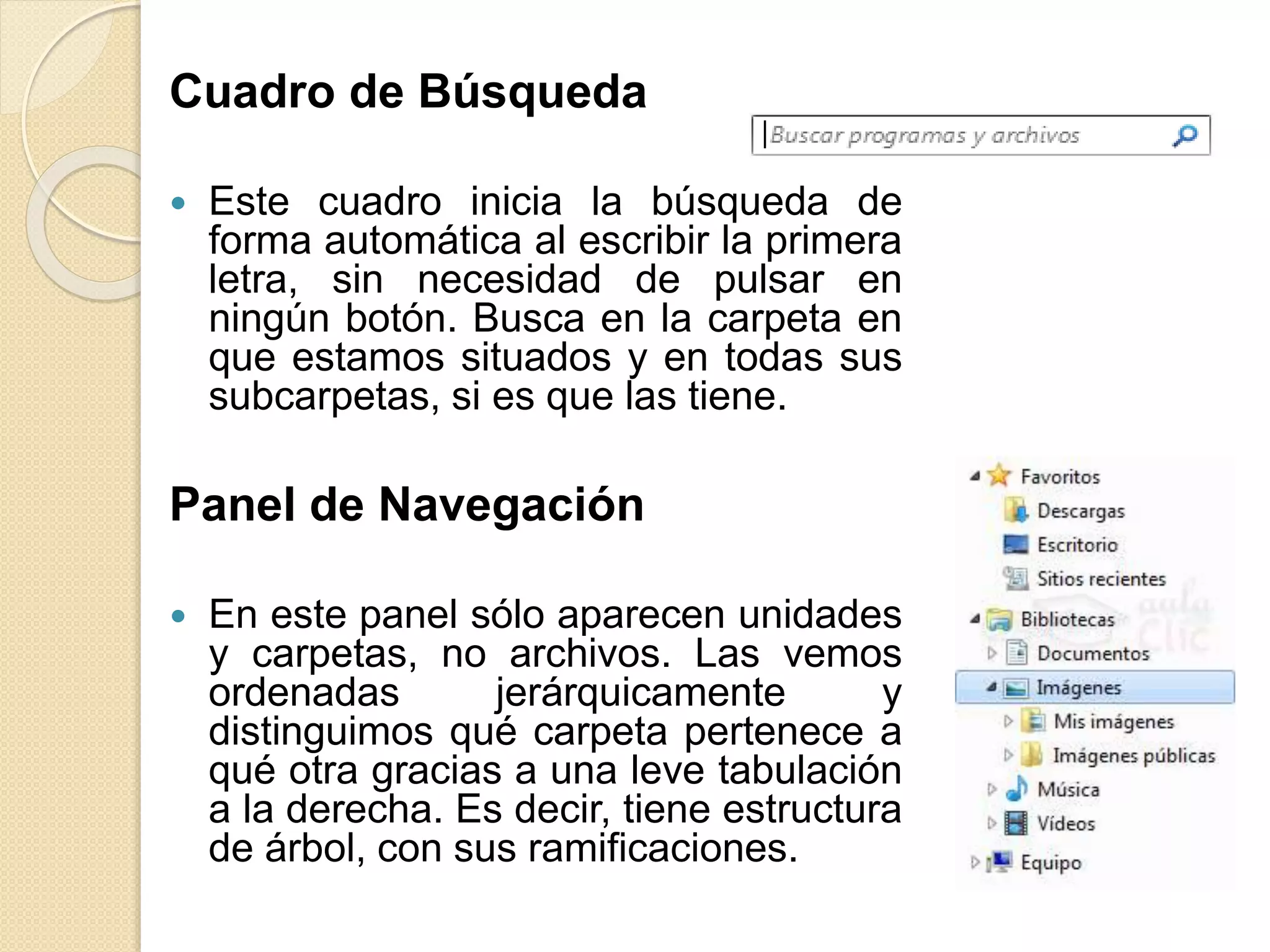 Cuadro de Búsqueda
 Este cuadro inicia la búsqueda de
forma automática al escribir la primera
letra, sin necesidad de pulsar en
ningún botón. Busca en la carpeta en
que estamos situados y en todas sus
subcarpetas, si es que las tiene.
Panel de Navegación
 En este panel sólo aparecen unidades
y carpetas, no archivos. Las vemos
ordenadas jerárquicamente y
distinguimos qué carpeta pertenece a
qué otra gracias a una leve tabulación
a la derecha. Es decir, tiene estructura
de árbol, con sus ramificaciones.
 