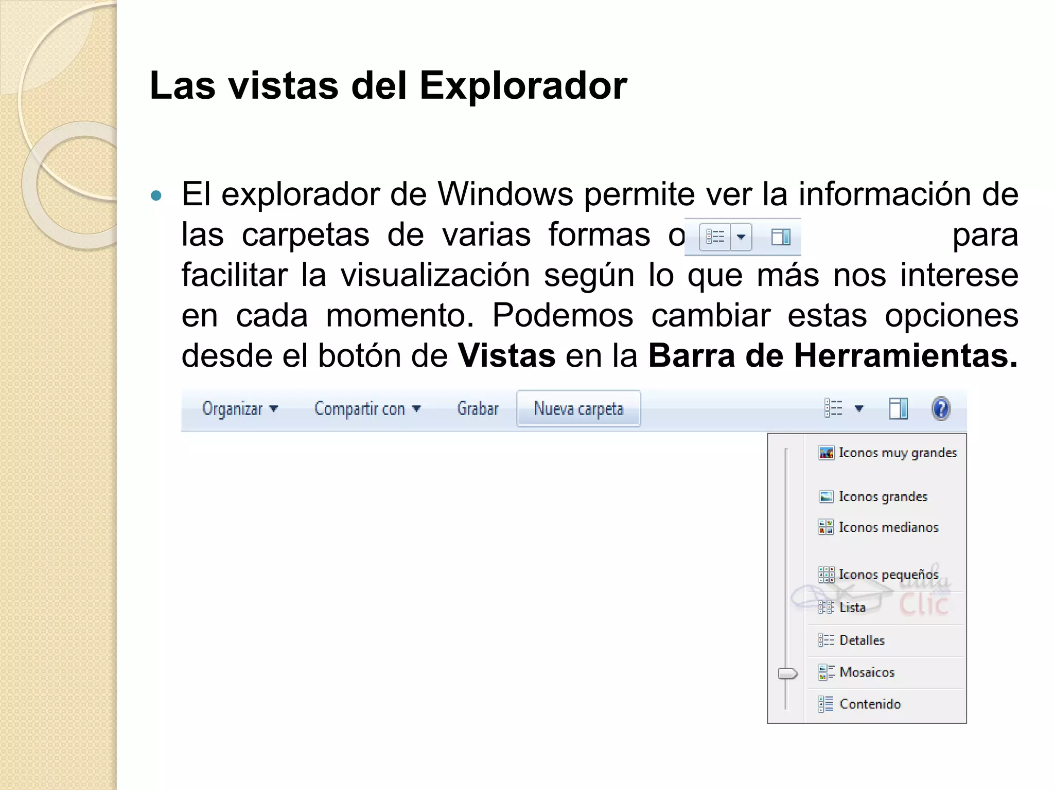 Las vistas del Explorador
 El explorador de Windows permite ver la información de
las carpetas de varias formas o vistas para
facilitar la visualización según lo que más nos interese
en cada momento. Podemos cambiar estas opciones
desde el botón de Vistas en la Barra de Herramientas.
 