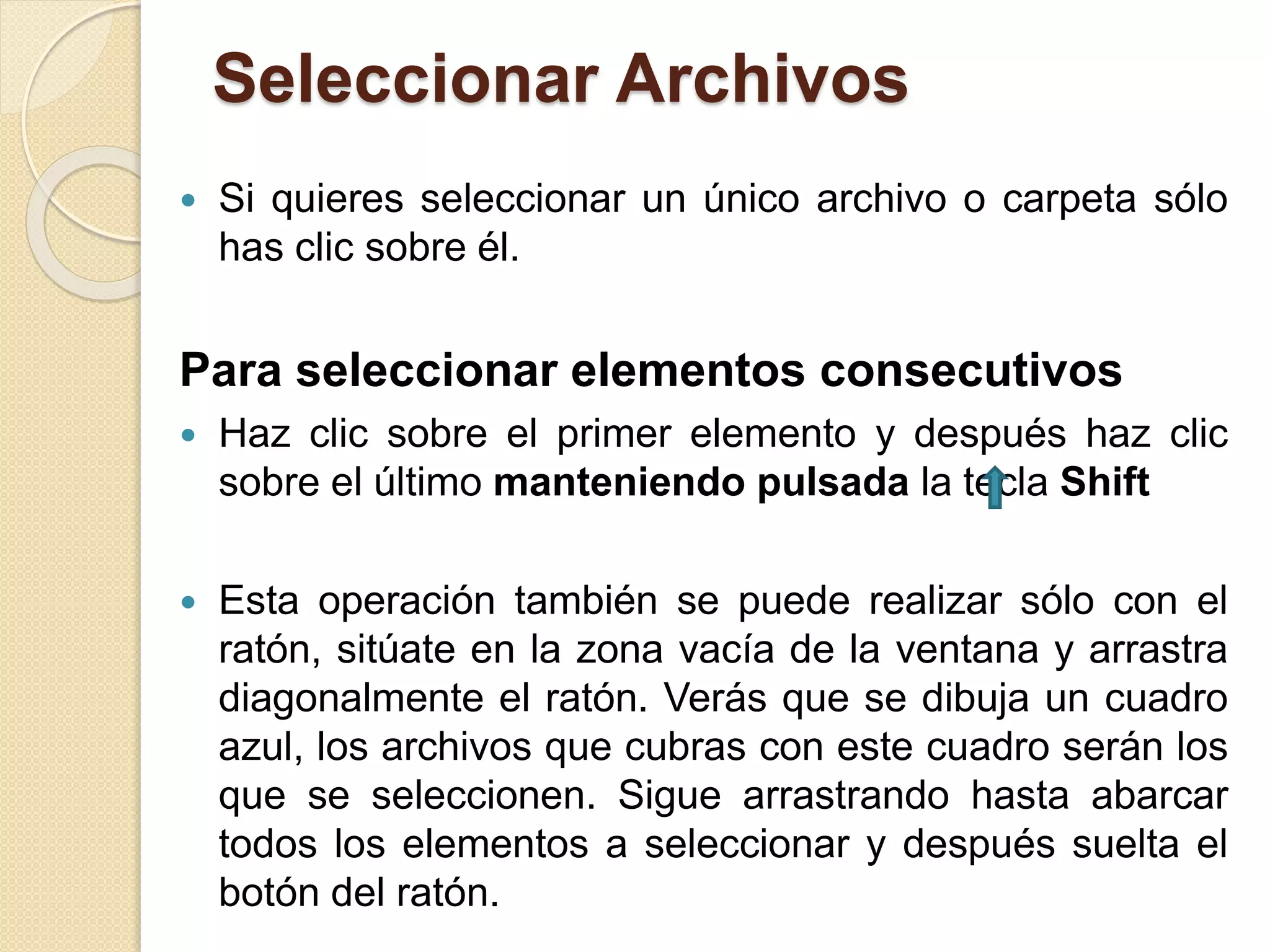 Seleccionar Archivos
 Si quieres seleccionar un único archivo o carpeta sólo
has clic sobre él.
Para seleccionar elementos consecutivos
 Haz clic sobre el primer elemento y después haz clic
sobre el último manteniendo pulsada la tecla Shift
 Esta operación también se puede realizar sólo con el
ratón, sitúate en la zona vacía de la ventana y arrastra
diagonalmente el ratón. Verás que se dibuja un cuadro
azul, los archivos que cubras con este cuadro serán los
que se seleccionen. Sigue arrastrando hasta abarcar
todos los elementos a seleccionar y después suelta el
botón del ratón.
 