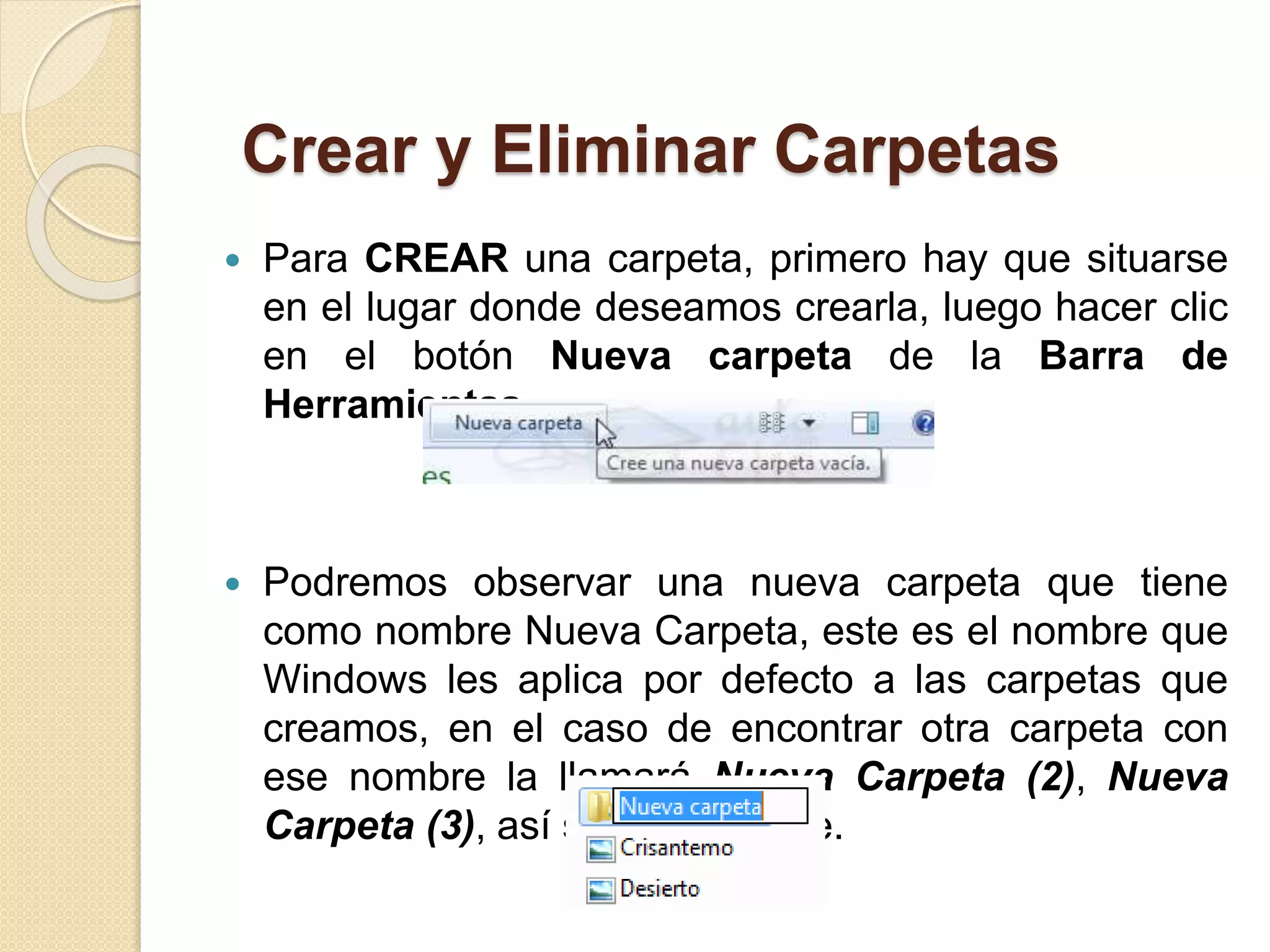 Crear y Eliminar Carpetas
 Para CREAR una carpeta, primero hay que situarse
en el lugar donde deseamos crearla, luego hacer clic
en el botón Nueva carpeta de la Barra de
Herramientas.
 Podremos observar una nueva carpeta que tiene
como nombre Nueva Carpeta, este es el nombre que
Windows les aplica por defecto a las carpetas que
creamos, en el caso de encontrar otra carpeta con
ese nombre la llamará Nueva Carpeta (2), Nueva
Carpeta (3), así sucesivamente.
 