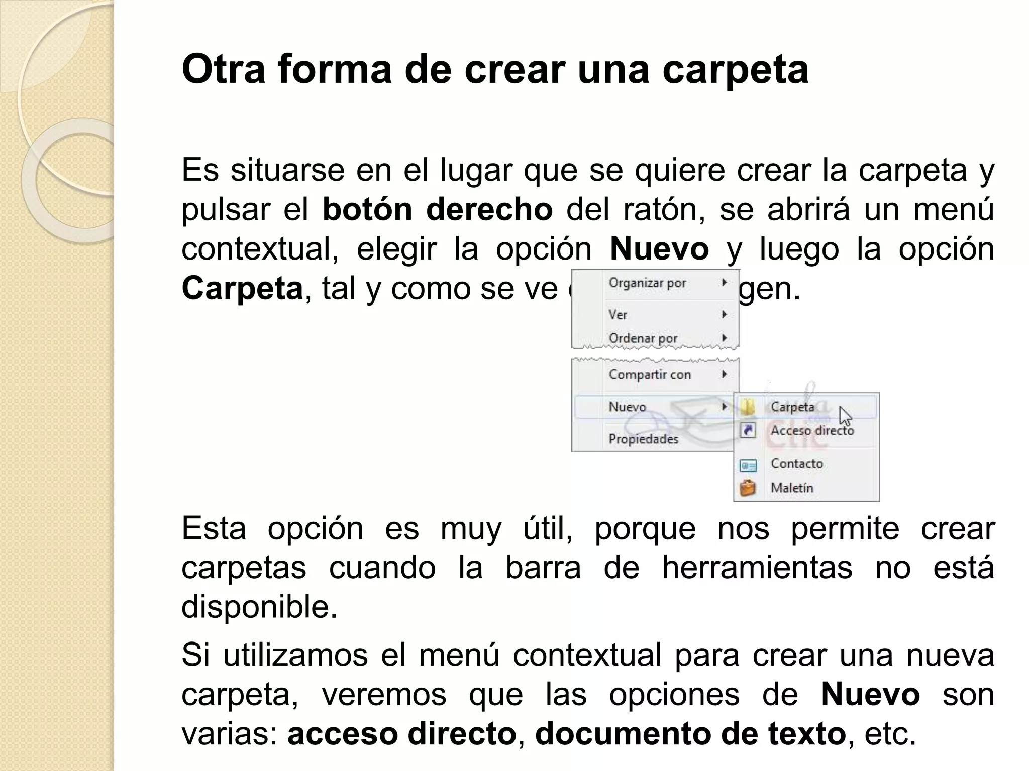 Otra forma de crear una carpeta
Es situarse en el lugar que se quiere crear la carpeta y
pulsar el botón derecho del ratón, se abrirá un menú
contextual, elegir la opción Nuevo y luego la opción
Carpeta, tal y como se ve en esta imagen.
Esta opción es muy útil, porque nos permite crear
carpetas cuando la barra de herramientas no está
disponible.
Si utilizamos el menú contextual para crear una nueva
carpeta, veremos que las opciones de Nuevo son
varias: acceso directo, documento de texto, etc.
 