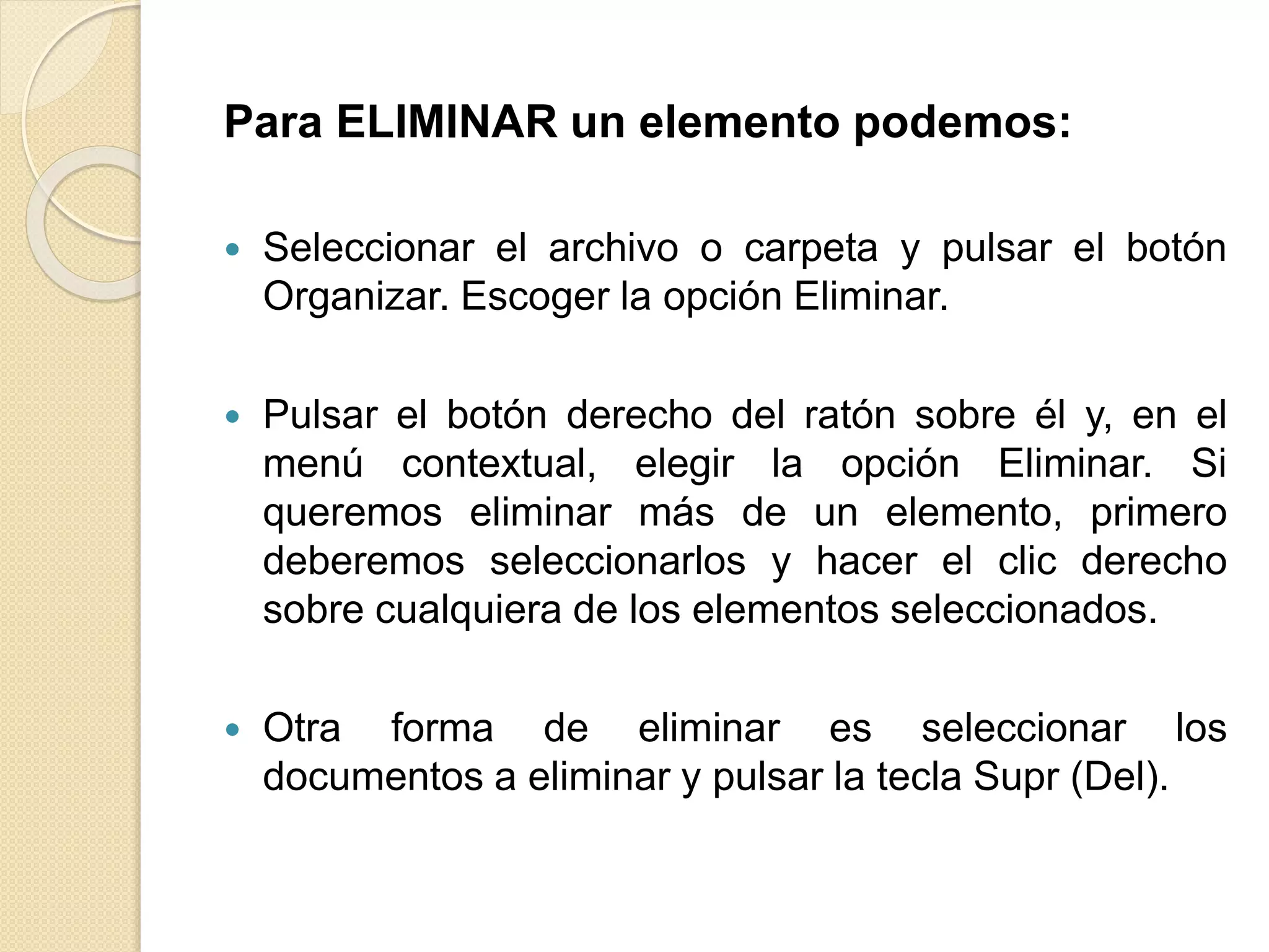Para ELIMINAR un elemento podemos:
 Seleccionar el archivo o carpeta y pulsar el botón
Organizar. Escoger la opción Eliminar.
 Pulsar el botón derecho del ratón sobre él y, en el
menú contextual, elegir la opción Eliminar. Si
queremos eliminar más de un elemento, primero
deberemos seleccionarlos y hacer el clic derecho
sobre cualquiera de los elementos seleccionados.
 Otra forma de eliminar es seleccionar los
documentos a eliminar y pulsar la tecla Supr (Del).
 