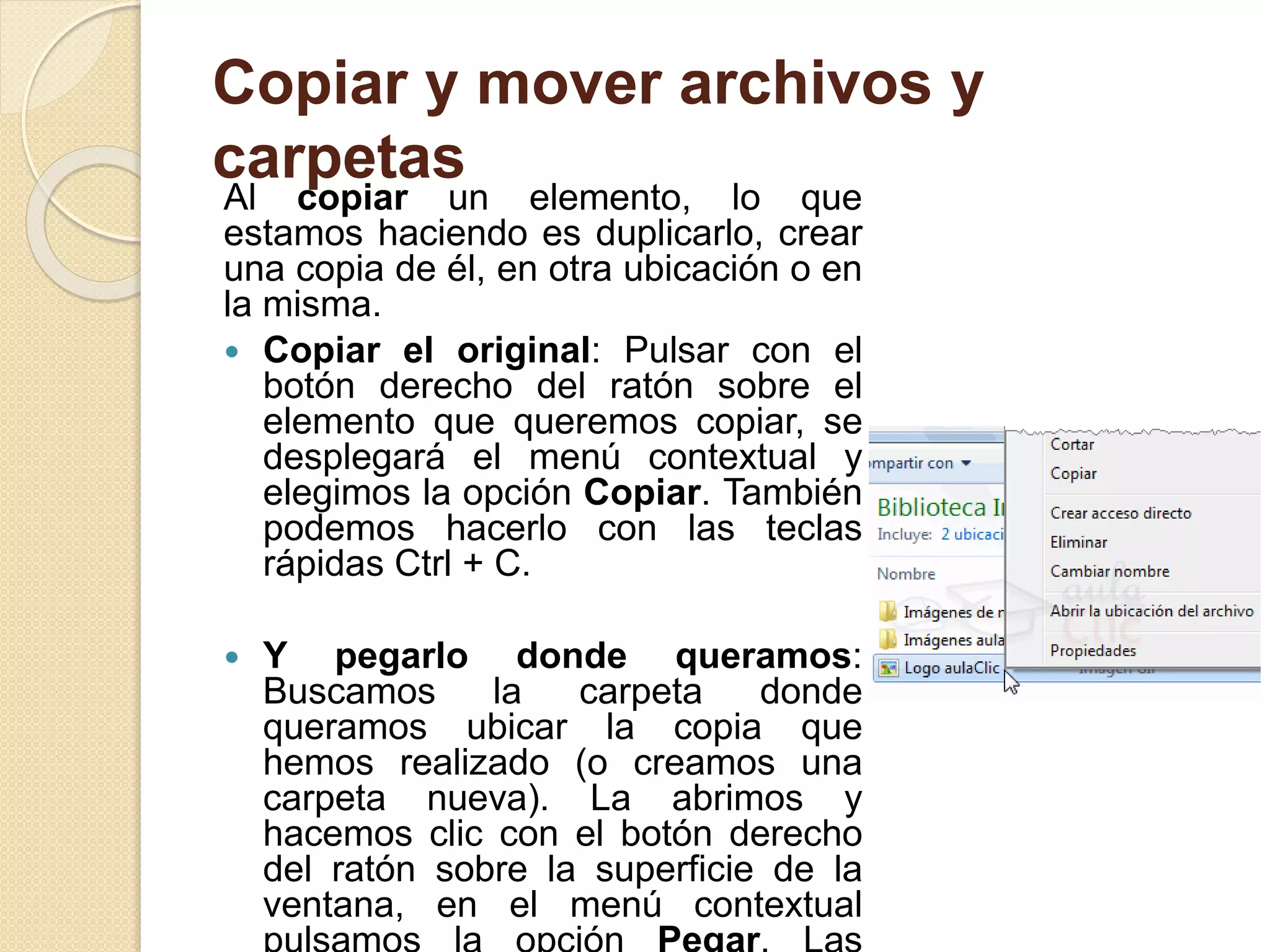 Copiar y mover archivos y
carpetas
Al copiar un elemento, lo que
estamos haciendo es duplicarlo, crear
una copia de él, en otra ubicación o en
la misma.
 Copiar el original: Pulsar con el
botón derecho del ratón sobre el
elemento que queremos copiar, se
desplegará el menú contextual y
elegimos la opción Copiar. También
podemos hacerlo con las teclas
rápidas Ctrl + C.
 Y pegarlo donde queramos:
Buscamos la carpeta donde
queramos ubicar la copia que
hemos realizado (o creamos una
carpeta nueva). La abrimos y
hacemos clic con el botón derecho
del ratón sobre la superficie de la
ventana, en el menú contextual
 