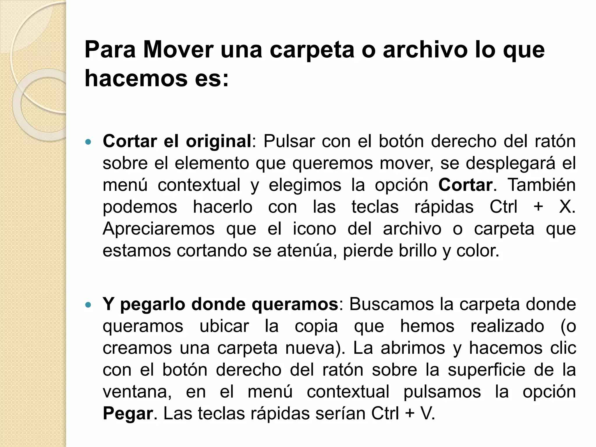 Para Mover una carpeta o archivo lo que
hacemos es:
 Cortar el original: Pulsar con el botón derecho del ratón
sobre el elemento que queremos mover, se desplegará el
menú contextual y elegimos la opción Cortar. También
podemos hacerlo con las teclas rápidas Ctrl + X.
Apreciaremos que el icono del archivo o carpeta que
estamos cortando se atenúa, pierde brillo y color.
 Y pegarlo donde queramos: Buscamos la carpeta donde
queramos ubicar la copia que hemos realizado (o
creamos una carpeta nueva). La abrimos y hacemos clic
con el botón derecho del ratón sobre la superficie de la
ventana, en el menú contextual pulsamos la opción
Pegar. Las teclas rápidas serían Ctrl + V.
 