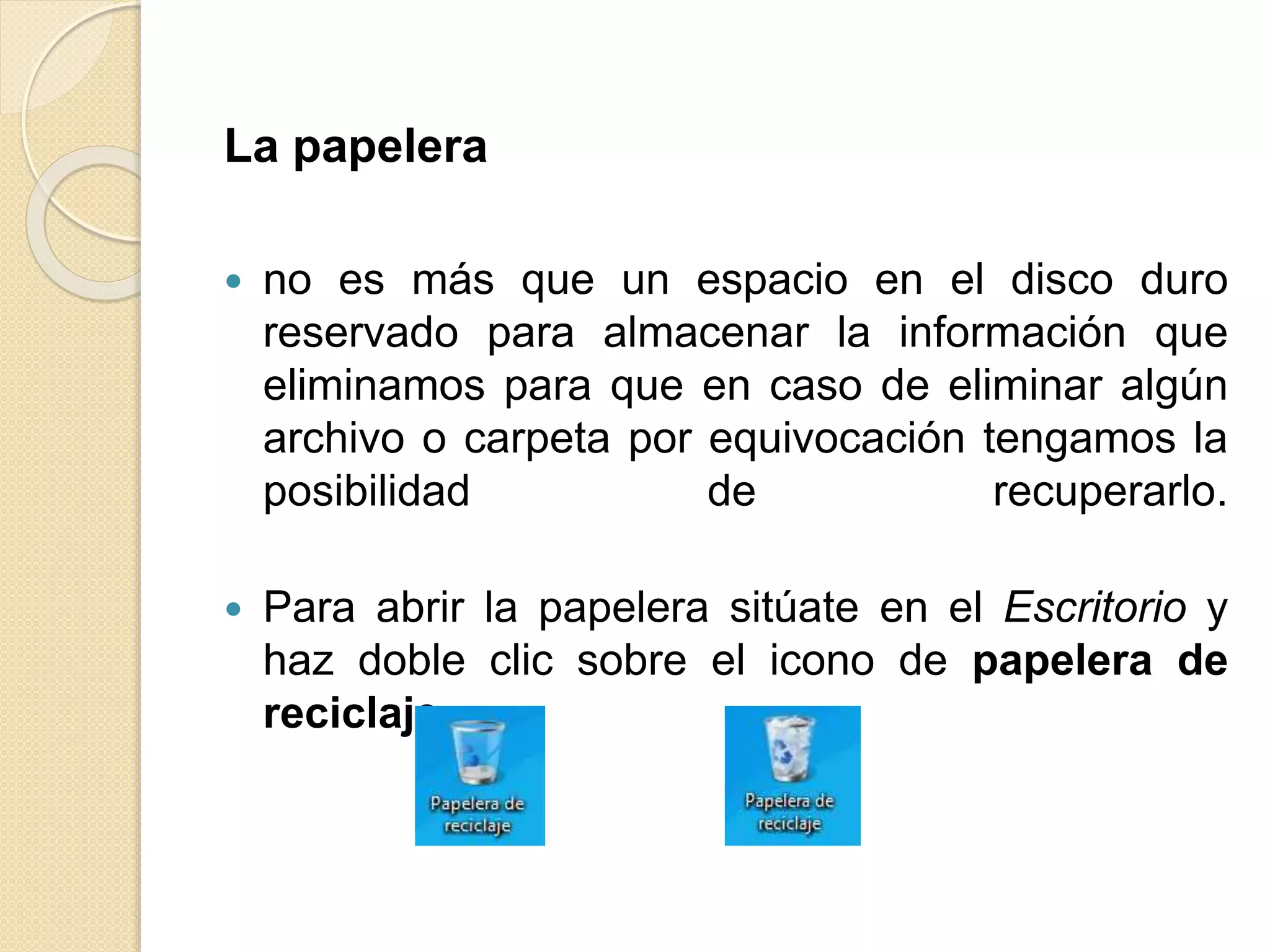 La papelera
 no es más que un espacio en el disco duro
reservado para almacenar la información que
eliminamos para que en caso de eliminar algún
archivo o carpeta por equivocación tengamos la
posibilidad de recuperarlo.
 Para abrir la papelera sitúate en el Escritorio y
haz doble clic sobre el icono de papelera de
reciclaje.
 