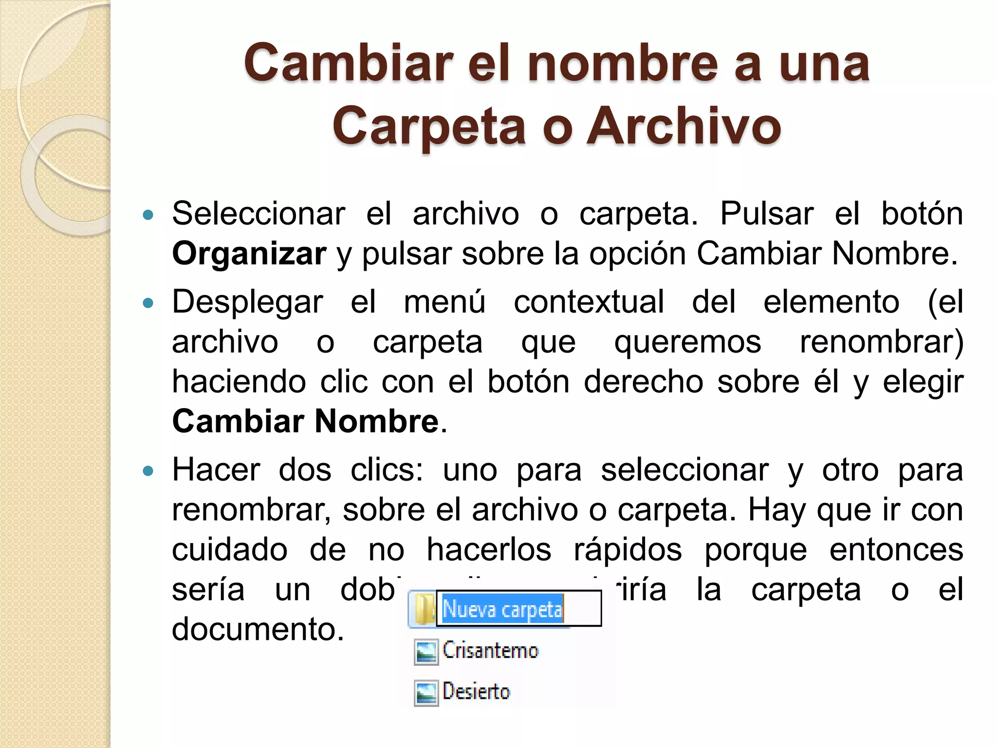 Cambiar el nombre a una
Carpeta o Archivo
 Seleccionar el archivo o carpeta. Pulsar el botón
Organizar y pulsar sobre la opción Cambiar Nombre.
 Desplegar el menú contextual del elemento (el
archivo o carpeta que queremos renombrar)
haciendo clic con el botón derecho sobre él y elegir
Cambiar Nombre.
 Hacer dos clics: uno para seleccionar y otro para
renombrar, sobre el archivo o carpeta. Hay que ir con
cuidado de no hacerlos rápidos porque entonces
sería un doble clic y abriría la carpeta o el
documento.
 