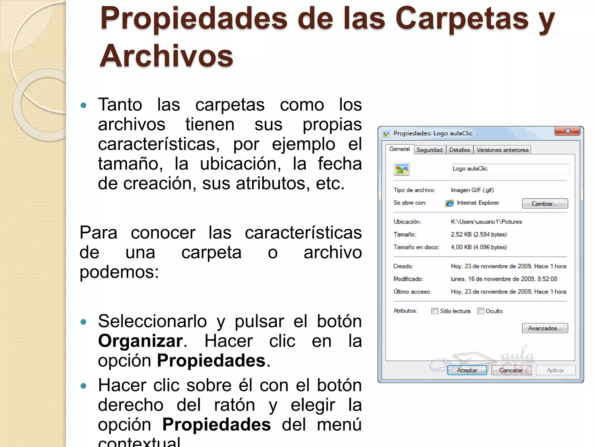Propiedades de las Carpetas y
Archivos
 Tanto las carpetas como los
archivos tienen sus propias
características, por ejemplo el
tamaño, la ubicación, la fecha
de creación, sus atributos, etc.
Para conocer las características
de una carpeta o archivo
podemos:
 Seleccionarlo y pulsar el botón
Organizar. Hacer clic en la
opción Propiedades.
 Hacer clic sobre él con el botón
derecho del ratón y elegir la
opción Propiedades del menú
 