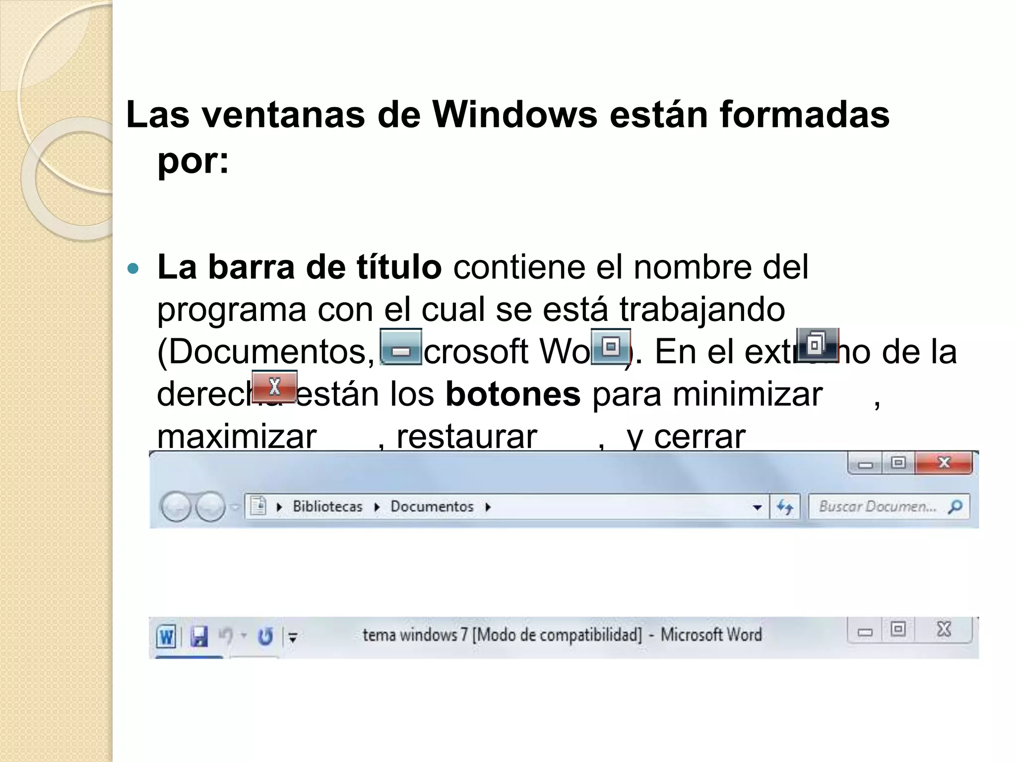 Las ventanas de Windows están formadas
por:
 La barra de título contiene el nombre del
programa con el cual se está trabajando
(Documentos, Microsoft Word). En el extremo de la
derecha están los botones para minimizar ,
maximizar , restaurar , y cerrar
 
