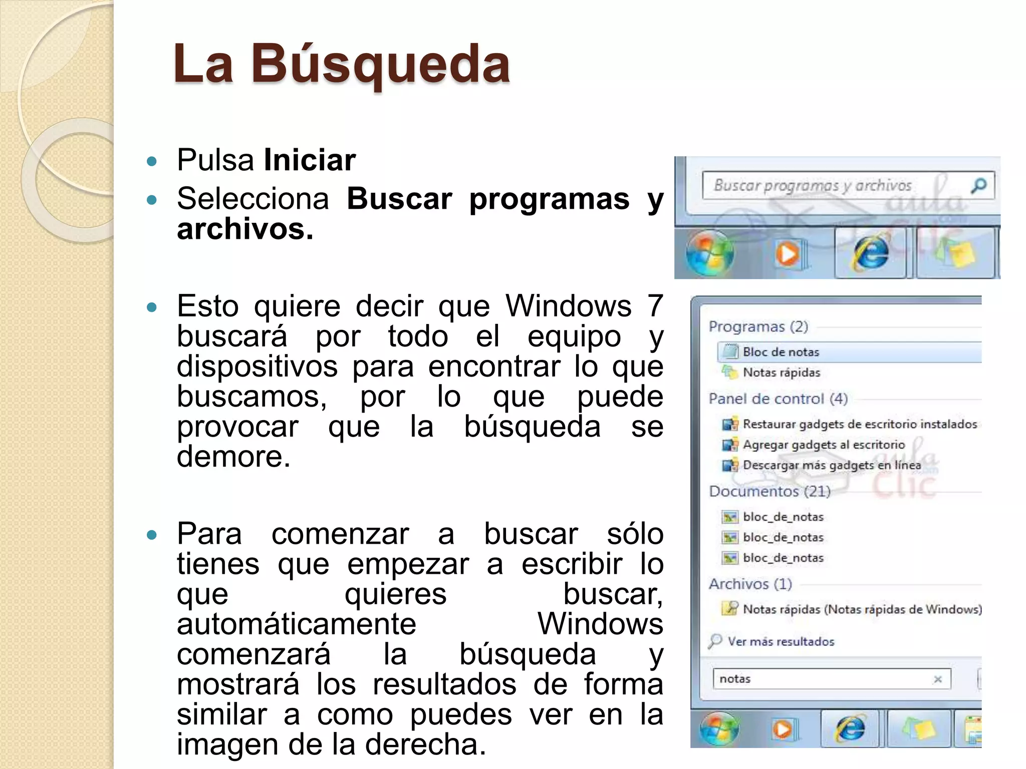 La Búsqueda
 Pulsa Iniciar
 Selecciona Buscar programas y
archivos.
 Esto quiere decir que Windows 7
buscará por todo el equipo y
dispositivos para encontrar lo que
buscamos, por lo que puede
provocar que la búsqueda se
demore.
 Para comenzar a buscar sólo
tienes que empezar a escribir lo
que quieres buscar,
automáticamente Windows
comenzará la búsqueda y
mostrará los resultados de forma
similar a como puedes ver en la
imagen de la derecha.
 