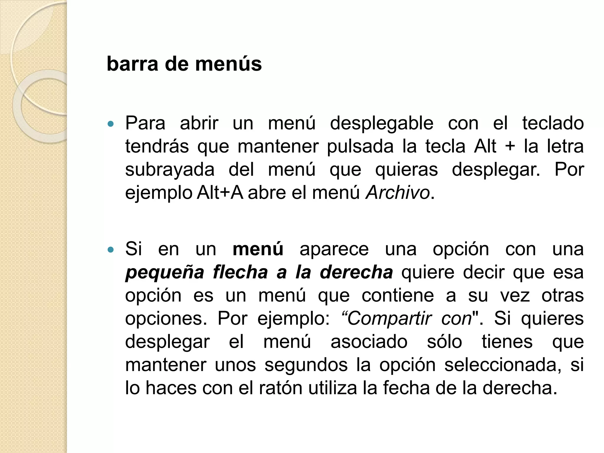 barra de menús
 Para abrir un menú desplegable con el teclado
tendrás que mantener pulsada la tecla Alt + la letra
subrayada del menú que quieras desplegar. Por
ejemplo Alt+A abre el menú Archivo.
 Si en un menú aparece una opción con una
pequeña flecha a la derecha quiere decir que esa
opción es un menú que contiene a su vez otras
opciones. Por ejemplo: “Compartir con". Si quieres
desplegar el menú asociado sólo tienes que
mantener unos segundos la opción seleccionada, si
lo haces con el ratón utiliza la fecha de la derecha.
 
