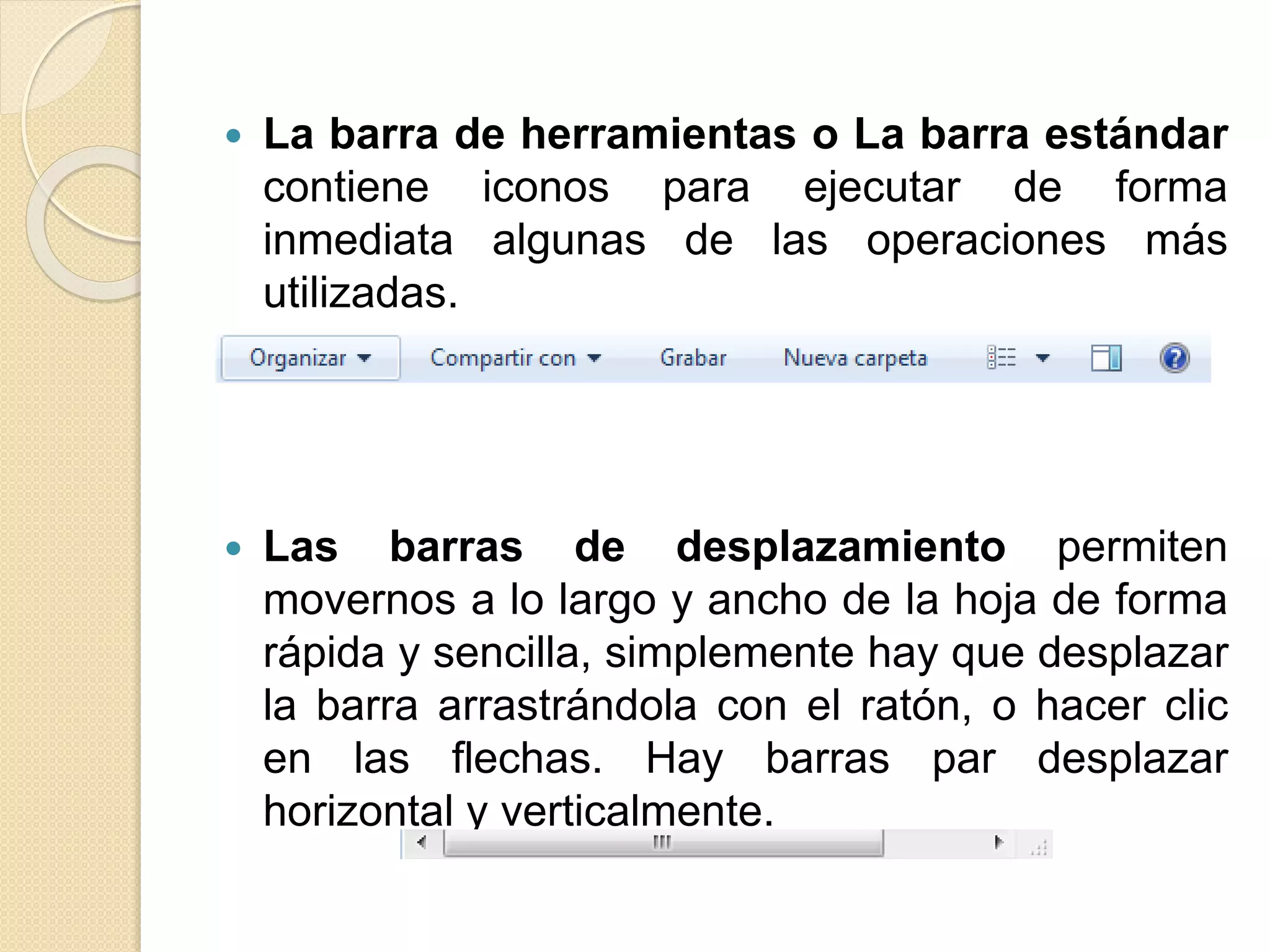  La barra de herramientas o La barra estándar
contiene iconos para ejecutar de forma
inmediata algunas de las operaciones más
utilizadas.
 Las barras de desplazamiento permiten
movernos a lo largo y ancho de la hoja de forma
rápida y sencilla, simplemente hay que desplazar
la barra arrastrándola con el ratón, o hacer clic
en las flechas. Hay barras par desplazar
horizontal y verticalmente.
 