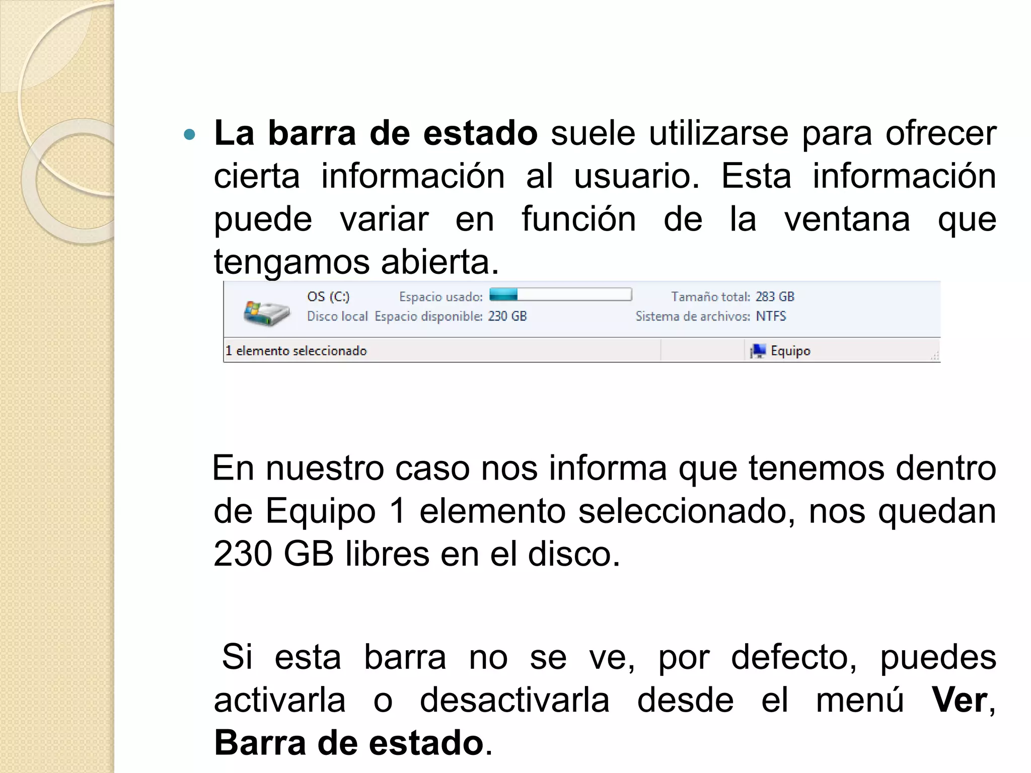  La barra de estado suele utilizarse para ofrecer
cierta información al usuario. Esta información
puede variar en función de la ventana que
tengamos abierta.
En nuestro caso nos informa que tenemos dentro
de Equipo 1 elemento seleccionado, nos quedan
230 GB libres en el disco.
Si esta barra no se ve, por defecto, puedes
activarla o desactivarla desde el menú Ver,
Barra de estado.
 
