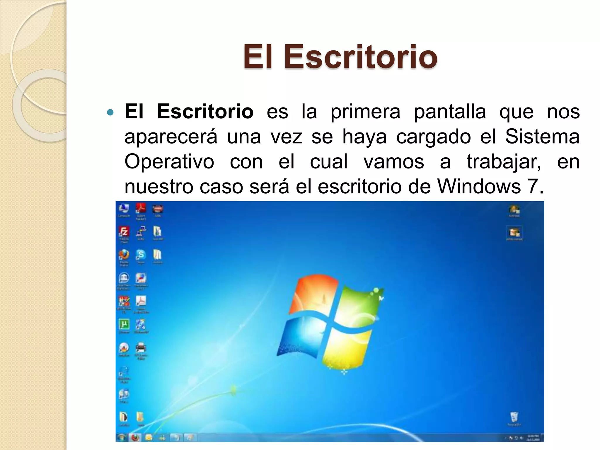 El Escritorio
 El Escritorio es la primera pantalla que nos
aparecerá una vez se haya cargado el Sistema
Operativo con el cual vamos a trabajar, en
nuestro caso será el escritorio de Windows 7.
 