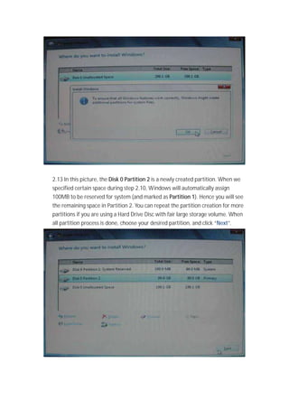 2.13 In this picture, the Disk 0 Partition 2 is a newly created partition. When we
specified certain space during step 2.10, Windows will automatically assign
100MB to be reserved for system (and marked as Partition 1). Hence you will see
the remaining space in Partition 2. You can repeat the partition creation for more
partitions if you are using a Hard Drive Disc with fair large storage volume. When
all partition process is done, choose your desired partition, and click “Next”.
 