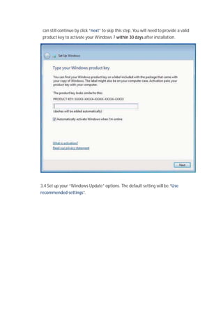 can still continue by click “next” to skip this step. You will need to provide a valid
product key to activate your Windows 7 within 30 days after installation.
3.4 Set up your “Windows Update” options. The default setting will be “Use
recommended settings”.
 