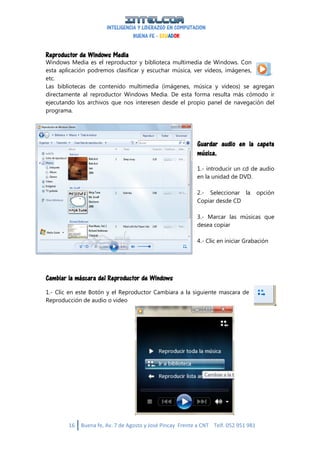 INTELIGENCIA Y LIDERAZGO EN COMPUTACION
BUENA FE - ECUADOR
16 Buena fe, Av. 7 de Agosto y José Pincay Frente a CNT Telf. 052 951 981
Reproductor de Windows Media
Windows Media es el reproductor y biblioteca multimedia de Windows. Con
esta aplicación podremos clasificar y escuchar música, ver vídeos, imágenes,
etc.
Las bibliotecas de contenido multimedia (imágenes, música y vídeos) se agregan
directamente al reproductor Windows Media. De esta forma resulta más cómodo ir
ejecutando los archivos que nos interesen desde el propio panel de navegación del
programa.
Guardar audio en la capeta
música.
1.- introducir un cd de audio
en la unidad de DVD.
2.- Seleccionar la opción
Copiar desde CD
3.- Marcar las músicas que
desea copiar
4.- Clic en iniciar Grabación
Cambiar la máscara del Reproductor de Windows
1.- Clic en este Botón y el Reproductor Cambiara a la siguiente mascara de
Reproducción de audio o video
 