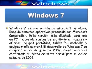 Windows 7 es una versión de Microsoft Windows,
línea de sistemas operativos producida por Microsoft
Corporation. Esta versión está diseñada para uso
en PC, incluyendo equipos de escritorio en hogares y
oficinas, equipos portátiles, tablet PC, netbooks y
equipos media center.2 El desarrollo de Windows 7 se
completó el 22 de julio de 2009, siendo entonces
confirmada su fecha de venta oficial para el 22 de
octubre de 2009
 